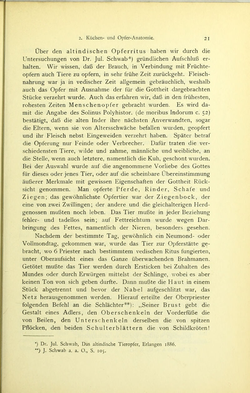 Über den altindischen Opferritus haben wir durch die Untersuchungen von Dr. Jul. Schwab*) gründlichen Aufschluß er- halten. Wir wissen, daß der Brauch, in Verbindung mit Früchte- opfern auch Tiere zu opfern, in sehr frühe Zeit zurückgeht. Fleisch- nahrung war ja in vedischer Zeit allgemein gebräuchlich, weshalb auch das Opfer mit Ausnahme der für die Gottheit dargebrachten Stücke verzehrt wurde. Auch das erfahren wir, daß in den frühesten, rohesten Zeiten Menschenopfer gebracht wurden. Es wird da- mit die Angabe des Solinus Polyhistor, (de moribus Indorum c. 52) bestätigt, daß die alten Inder ihre nächsten Anverwandten, sogar die Eltern, wenn sie von Altersschwäche befallen wurden, geopfert und ihr Fleisch nebst Eingeweiden verzehrt haben. Später betraf die Opferung nur Feinde oder Verbrecher. Dafür traten die ver- schiedensten Tiere, wilde und zahme, männliche und weibliche, an die Stelle, wenn auch letztere, namentlich die Kuh, geschont wurden. Bei der Auswahl wurde auf die angenommene Vorliebe des Gottes für dieses oder jenes Tier, oder auf die scheinbare Übereinstimmung äußerer Merkmale mit gewissen Eigenschaften der Gottheit Rück- sicht genommen. Man opferte Pferde, Rinder, Schafe und Ziegen; das gewöhnlichste Opfertier war der Ziegenbock, der eine von zwei Zwillingen; der andere und die gleichalterigen Herd- genossen mußten noch leben. Das Tier mußte in jeder Beziehung fehler- und tadellos sein; auf Fettreichtum wurde wegen Dar- bringung des Fettes, namentlich der Nieren, besonders gesehen. Nachdem der bestimmte Tag, gewöhnlich ein Neumond- oder Vollmondtag, gekommen war, wurde das Tier zur Opferstätte ge- bracht, wo 6 Priester nach bestimmtem vedischen Ritus fungierten, unter Oberaufsicht eines das Ganze überwachenden Brahmanen. Getötet mußte das Tier werden durch Ersticken bei Zuhalten des Mundes oder durch Erwürgen mittelst der Schlinge, wobei es aber keinen Ton von sich geben durfte. Dann mußte die Haut in einem Stück abgetrennt und bevor der Nabel aufgeschlitzt war, das Netz herausgenommen werden. Hierauf erteilte der Oberpriester folgenden Befehl an die Schlächter**): „Seiner Brust gebt die Gestalt eines Adlers, den Oberschenkeln der Vorderfüße die von Beilen, den Unterschenkeln derselben die von spitzen Pflöcken, den beiden Schulterblättern die von Schildkröten! *) Dr. Jul. Schwab, Das altindische Tieropfer, Erlangen 1886. **) J. Schwab a. a. O., S. 105.