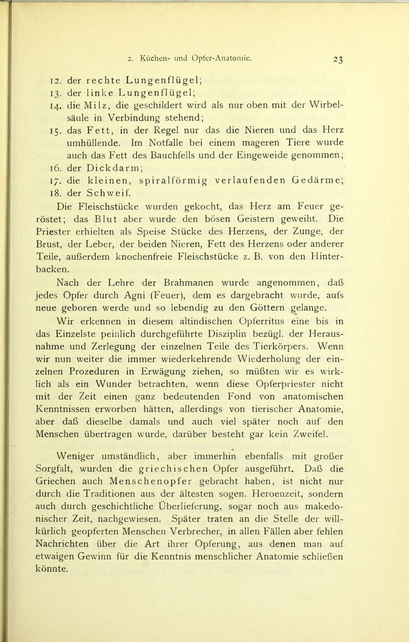 12. der rechte Lungenflügel; 13. der linke Lungenflügel; 14. die Milz, die geschildert wird als nur oben mit der Wirbel- säule in Verbindung stehend; 15. das Fett, in der Regel nur das die Nieren und das Herz umhüllende. Im Notfälle bei einem mageren Tiere wurde auch das Fett des Bauchfells und der Eingeweide genommen; 16. der Dickdarm; 17. die kleinen, spiralförmig verlaufenden Gedärme; 18. der Schweif. Die Fleischstücke wurden gekocht, das Herz am Feuer ge- röstet; das Blut aber wurde den bösen Geistern geweiht. Die Priester erhielten als Speise Stücke des Herzens, der Zunge, der Brust, der Leber, der beiden Nieren, Fett des Herzens oder anderer Teile, außerdem knochenfreie Fleischstücke z. B. von den Hinter- backen. Nach der Lehre der Brahmanen wurde angenommen, daß jedes Opfer durch Agni (Feuer), dem es dargebracht wurde, aufs neue geboren werde und so lebendig zu den Göttern gelange. Wir erkennen in diesem altindischen Opferritus eine bis in das Einzelste peinlich durchgeführte Disziplin bezügl. der Heraus- nahme und Zerlegung der einzelnen Teile des Tierkörpers. Wenn wir nun weiter die immer wiederkehrende Wiederholung der ein- zelnen Prozeduren in Erwägung ziehen, so müßten wir es wirk- lich als ein Wunder betrachten, wenn diese Opferpriester nicht mit der Zeit einen ganz bedeutenden Fond von anatomischen Kenntnissen erworben hätten, allerdings von tierischer Anatomie, aber daß dieselbe damals und auch viel später noch auf den Menschen übertragen wurde, darüber besteht gar kein Zweifel. Weniger umständlich, aber immerhin ebenfalls mit großer Sorgfalt, wurden die griechischen Opfer ausgeführt. Daß die Griechen auch Menschenopfer gebracht haben, ist nicht nur durch die Traditionen aus der ältesten sogen. Heroenzeit, sondern auch durch geschichtliche Überlieferung, sogar noch aus makedo- nischer Zeit, nachgewiesen. Später traten an die Stelle der will- kürlich geopferten Menschen Verbrecher, in allen Fällen aber fehlen Nachrichten über die Art ihrer Opferung, aus denen man auf etwaigen Gewinn für die Kenntnis menschlicher Anatomie schließen könnte.