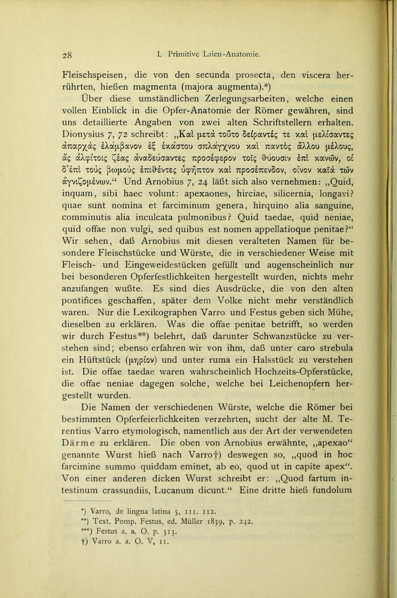 Fleischspeisen, die von den secunda prosecta, den viscera her- rührten, hießen magmenta (majora augmenta).*) Über diese umständlichen Zerlegungsarbeiten, welche einen vollen Einblick in die Opfer-Anatomie der Römer gewähren, sind uns detaillierte Angaben von zwei alten Schriftstellern erhalten. Dionysius 7, 72 schreibt: „Kal pexd xoüxo Sslpavxsi; xs xai peXiaavxes anap^di; eXapßavov s£ sxaaxou aTcXayxyou xai navxog aXXou psXou?, ac, aXcptxot? i^ea? ava§£tjaavx£<; npoaecpepov xoi? •9-üouaiv em xavwv, 01 S’etcI X0Ü5 ßwpoü? EiU'ö’EVXE^ utpYjTcxov xai 7i:poa£7tsv§ov, otvov xata xwv ayvi^opsvwv.“ Und Arnobius 7, 24 läßt sich also vernehmen: „Quid, inquam, sibi haec volunt: apexaones, hirciae, silicernia, longavi? quae sunt nomina et farciminum genera, hirquino alia sanguine, comminutis alia inculcata pulmonibus ? Quid taedae, quid neniae, quid offae non vulgi, sed quibus est nomen appellatioque penitae?“ Wir sehen, daß Arnobius mit diesen veralteten Namen für be- sondere Fleischstücke und Würste, die in verschiedener Weise mit Fleisch- und Eingeweidestücken gefüllt und augenscheinlich nur bei besonderen Opferfestlichkeiten hergestellt wurden, nichts mehr anzufangen wußte. Es sind dies Ausdrücke, die von den alten pontifices geschaffen, später dem Volke nicht mehr verständlich waren. Nur die Lexikographen Varro und Festus geben sich Mühe, dieselben zu erklären. Was die offae penitae betrifft, so werden wir durch Festus** ***)) belehrt, daß darunter Schwanzstücke zu ver- stehen sind; ebenso erfahren wir von ihm, daß unter caro strebula ein Hüftstück (pYjptov) und unter ruma ein Halsstück zu verstehen ist. Die offae taedae waren wahrscheinlich Hochzeits-Opferstücke, die offae neniae dagegen solche, welche bei Leichenopfern her- gestellt wurden. Die Namen der verschiedenen Würste, welche die Römer bei bestimmten Opferfeierlichkeiten verzehrten, sucht der alte M. Te- rentius Varro etymologisch, namentlich aus der Art der verwendeten Därme zu erklären. Die oben von Arnobius erwähnte, „apexao“ genannte Wurst hieß nach Varrof) deswegen so, „quod in hoc farcimine summo quiddam eminet, ab eo, quod ut in capite apex“. Von einer anderen dicken Wurst schreibt er: „Quod fartum in- testinum crassundiis, Lucanum dicunt.“ Eine dritte hieß fundolum *) Varro, de lingna latina 5, in. 112. **) Text. Pomp. Festus, ed. Müller 1839, p. 242. ***) Festus a. a. O. p. 313. f) Varro a. a. O. V, n.