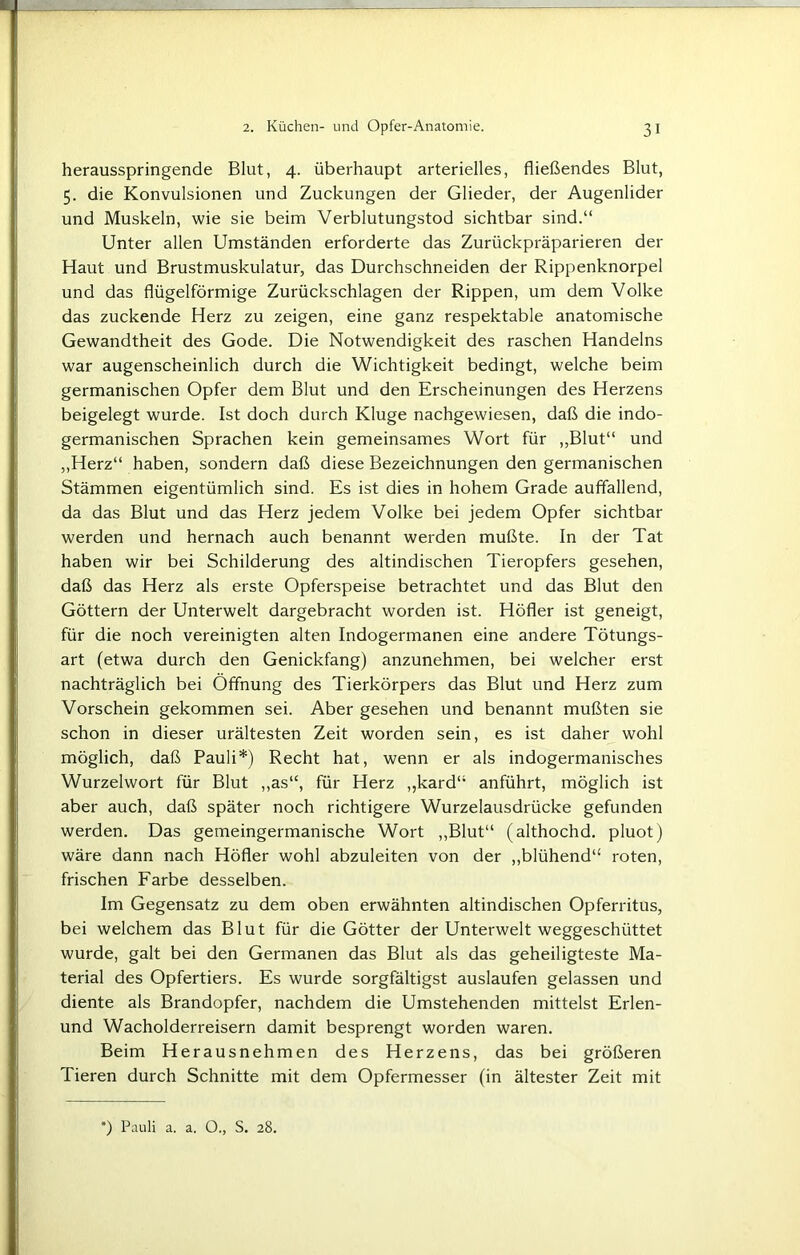 herausspringende Blut, 4. überhaupt arterielles, fließendes Blut, 5. die Konvulsionen und Zuckungen der Glieder, der Augenlider und Muskeln, wie sie beim Verblutungstod sichtbar sind.“ Unter allen Umständen erforderte das Zurückpräparieren der Haut und Brustmuskulatur, das Durchschneiden der Rippenknorpel und das flügelförmige Zurückschlagen der Rippen, um dem Volke das zuckende Herz zu zeigen, eine ganz respektable anatomische Gewandtheit des Gode. Die Notwendigkeit des raschen Handelns war augenscheinlich durch die Wichtigkeit bedingt, welche beim germanischen Opfer dem Blut und den Erscheinungen des Herzens beigelegt wurde. Ist doch durch Kluge nachgewiesen, daß die indo- germanischen Sprachen kein gemeinsames Wort für „Blut“ und „Herz“ haben, sondern daß diese Bezeichnungen den germanischen Stämmen eigentümlich sind. Es ist dies in hohem Grade auffallend, da das Blut und das Herz jedem Volke bei jedem Opfer sichtbar werden und hernach auch benannt werden mußte. In der Tat haben wir bei Schilderung des altindischen Tieropfers gesehen, daß das Herz als erste Opferspeise betrachtet und das Blut den Göttern der Unterwelt dargebracht worden ist. Höfler ist geneigt, für die noch vereinigten alten Indogermanen eine andere Tötungs- art (etwa durch den Genickfang) anzunehmen, bei welcher erst nachträglich bei Öffnung des Tierkörpers das Blut und Herz zum Vorschein gekommen sei. Aber gesehen und benannt mußten sie schon in dieser urältesten Zeit worden sein, es ist daher wohl möglich, daß Pauli*) Recht hat, wenn er als indogermanisches Wurzelwort für Blut „as“, für Herz „kard“ anführt, möglich ist aber auch, daß später noch richtigere Wurzelausdrücke gefunden werden. Das gemeingermanische Wort „Blut“ (althochd. pluot) wäre dann nach Höfler wohl abzuleiten von der „blühend“ roten, frischen Farbe desselben. Im Gegensatz zu dem oben erwähnten altindischen Opferritus, bei welchem das Blut für die Götter der Unterwelt weggeschüttet wurde, galt bei den Germanen das Blut als das geheiligteste Ma- terial des Opfertiers. Es wurde sorgfältigst auslaufen gelassen und diente als Brandopfer, nachdem die Umstehenden mittelst Erlen- und Wacholderreisern damit besprengt worden waren. Beim Herausnehmen des Herzens, das bei größeren Tieren durch Schnitte mit dem Opfermesser (in ältester Zeit mit *) Pauli a. a. 0., S. 28.