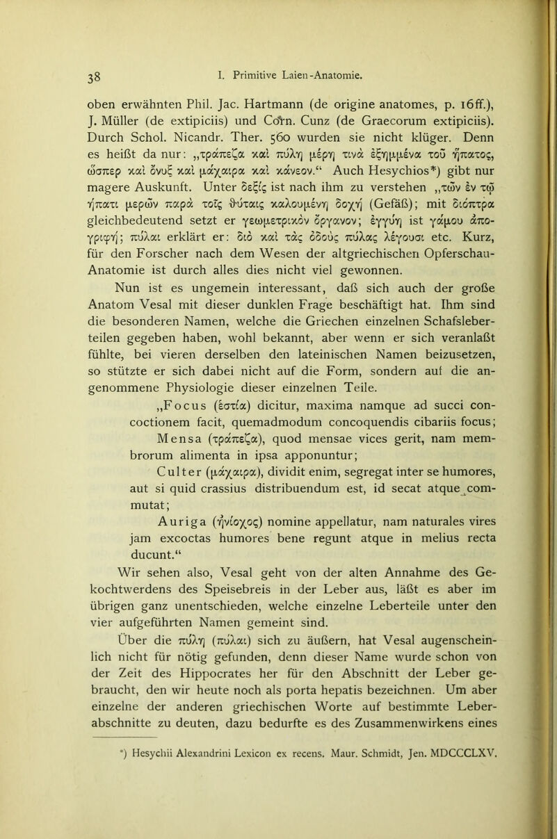 oben erwähnten Phil. Jac. Hartmann (de origine anatomes, p. iöfF.), J. Müller (de extipiciis) und CöVn. Cunz (de Graecorum extipiciis). Durch Schol. Nicandr. Ther. 560 wurden sie nicht klüger. Denn es heißt da nur: „xpaTC^a xai tojAy] [iipY] xtvä s£ir]|Apiva xoü yjtxaxo?, ooaTxep xai ovu^ xai [xayatpa xai xaveov.“ Auch Hesychios*) gibt nur magere Auskunft. Unter ist nach ihm zu verstehen „xwv £v xcö rjTtaxt [Jiepcov racpa xol? S-uxats xaXoupevY] ooyY] (Gefäß); mit Sioxxpa gleichbedeutend setzt er ystojjiexptxdv opyavov; eyyuy] ist arto- Yptcpyj; ixuXat erklärt er: 810 xai xac o8oüg rrüXac; Xeyouat etc. Kurz, für den Forscher nach dem Wesen der altgriechischen Opferschau- Anatomie ist durch alles dies nicht viel gewonnen. Nun ist es ungemein interessant, daß sich auch der große Anatom Vesal mit dieser dunklen Frage beschäftigt hat. Ihm sind die besonderen Namen, welche die Griechen einzelnen Schafsleber- teilen gegeben haben, wohl bekannt, aber wenn er sich veranlaßt fühlte, bei vieren derselben den lateinischen Namen beizusetzen, so stützte er sich dabei nicht auf die Form, sondern auf die an- genommene Physiologie dieser einzelnen Teile. „Focus (saxta) dicitur, maxima namque ad succi con- coctionem facit, quemadmodum concoquendis cibariis focus; Mensa (xpaixe^a), quod mensae vices gerit, nam mem- brorum alimenta in ipsa apponuntur; Cult er (payatpa), dividit enim, segregat inter se humores, aut si quid crassius distribuendum est, id secat atque com- mutat; Auriga (iqvioyo?) nomine appellatur, nam naturales vires jam excoctas humores bene regunt atque in melius recta ducunt.“ Wir sehen also, Vesal geht von der alten Annahme des Ge- kochtwerdens des Speisebreis in der Leber aus, läßt es aber im übrigen ganz unentschieden, welche einzelne Leberteile unter den vier aufgeführten Namen gemeint sind. Über die tcuXy] (nuXai) sich zu äußern, hat Vesal augenschein- lich nicht für nötig gefunden, denn dieser Name wurde schon von der Zeit des Hippocrates her für den Abschnitt der Leber ge- braucht, den wir heute noch als porta hepatis bezeichnen. Um aber einzelne der anderen griechischen Worte auf bestimmte Leber- abschnitte zu deuten, dazu bedurfte es des Zusammenwirkens eines *) Hesychii Alexandrini Lexicon ex recens. Maur. Schmidt, Jen. MDCCCLXV.
