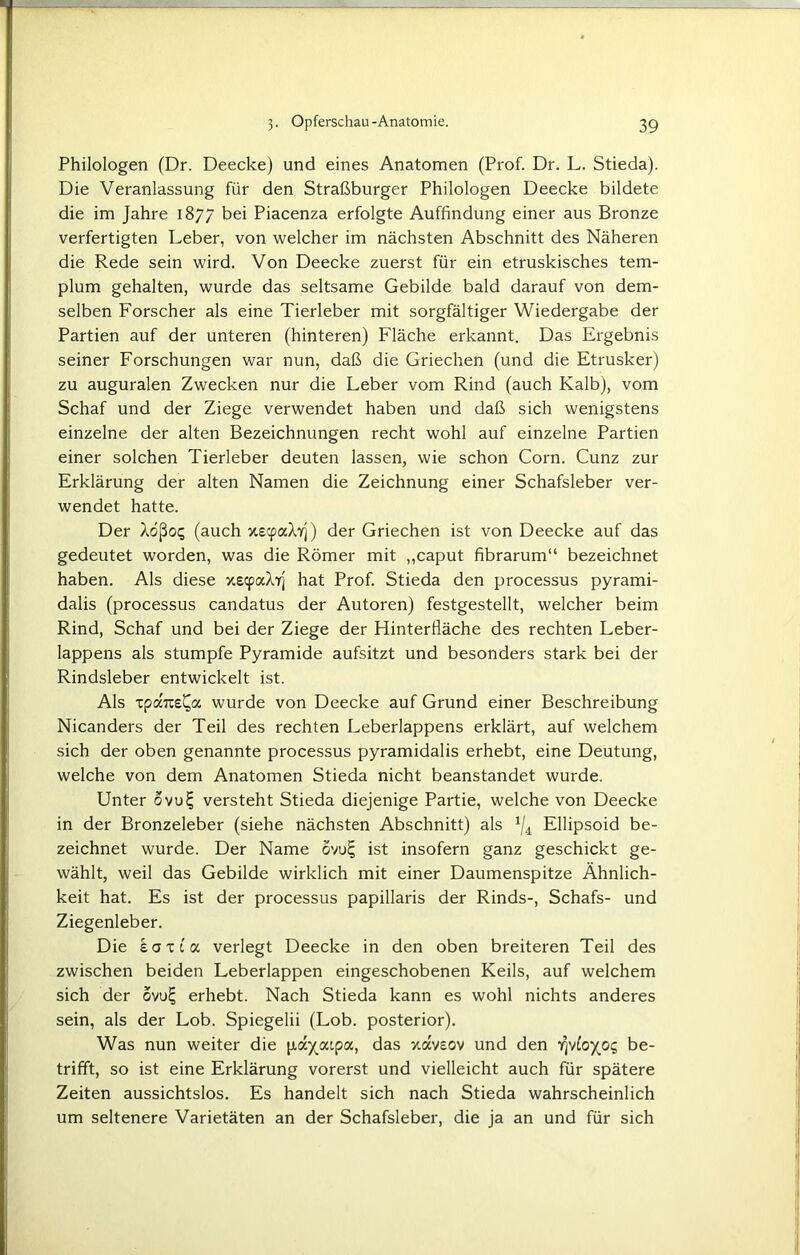 Philologen (Dr. Deecke) und eines Anatomen (Prof. Dr. L. Stieda). Die Veranlassung für den Straßburger Philologen Deecke bildete die im Jahre 1877 bei Piacenza erfolgte Auffindung einer aus Bronze verfertigten Leber, von welcher im nächsten Abschnitt des Näheren die Rede sein wird. Von Deecke zuerst für ein etruskisches tem- plum gehalten, wurde das seltsame Gebilde bald darauf von dem- selben Forscher als eine Tierleber mit sorgfältiger Wiedergabe der Partien auf der unteren (hinteren) Fläche erkannt. Das Ergebnis seiner Forschungen war nun, daß die Griechen (und die Etrusker) zu auguralen Zwecken nur die Leber vom Rind (auch Kalb), vom Schaf und der Ziege verwendet haben und daß sich wenigstens einzelne der alten Bezeichnungen recht wohl auf einzelne Partien einer solchen Tierleber deuten lassen, wie schon Corn. Cunz zur Erklärung der alten Namen die Zeichnung einer Schafsleber ver- wendet hatte. Der Aößo<; (auch xscpaAyj) der Griechen ist von Deecke auf das gedeutet worden, was die Römer mit „caput fibrarum“ bezeichnet haben. Als diese xecpaAfj hat Prof. Stieda den processus pyrami- dalis (processus candatus der Autoren) festgestellt, welcher beim Rind, Schaf und bei der Ziege der Hinterfläche des rechten Leber- lappens als stumpfe Pyramide aufsitzt und besonders stark bei der Rindsleber entwickelt ist. Als tpaTüs^a wurde von Deecke auf Grund einer Beschreibung Nicanders der Teil des rechten Leberlappens erklärt, auf welchem sich der oben genannte processus pyramidalis erhebt, eine Deutung, welche von dem Anatomen Stieda nicht beanstandet wurde. Unter ovu^ versteht Stieda diejenige Partie, welche von Deecke in der Bronzeleber (siehe nächsten Abschnitt) als */4 Ellipsoid be- zeichnet wurde. Der Name ovu£ ist insofern ganz geschickt ge- wählt, weil das Gebilde wirklich mit einer Daumenspitze Ähnlich- keit hat. Es ist der processus papillaris der Rinds-, Schafs- und Ziegenleber. Die koxi a verlegt Deecke in den oben breiteren Teil des zwischen beiden Leberlappen eingeschobenen Keils, auf welchem sich der ovu£ erhebt. Nach Stieda kann es wohl nichts anderes sein, als der Lob. Spiegelii (Lob. posterior). Was nun weiter die payaipa, das xavsov und den rivloy^cic, be- trifft, so ist eine Erklärung vorerst und vielleicht auch für spätere Zeiten aussichtslos. Es handelt sich nach Stieda wahrscheinlich um seltenere Varietäten an der Schafsleber, die ja an und für sich