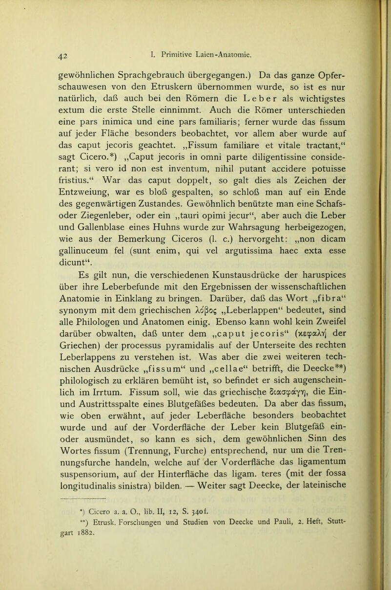 gewöhnlichen Sprachgebrauch übergegangen.) Da das ganze Opfer- schauwesen von den Etruskern übernommen wurde, so ist es nur natürlich, daß auch bei den Römern die Leber als wichtigstes extum die erste Stelle einnimmt. Auch die Römer unterschieden eine pars inimica und eine pars familiaris; ferner wurde das fissum auf jeder Fläche besonders beobachtet, vor allem aber wurde auf das caput jecoris geachtet. „Fissum familiäre et vitale tractant,“ sagt Cicero.*) „Caput jecoris in omni parte diligentissine conside- rant; si vero id non est inventum, nihil putant accidere potuisse fristius.“ War das caput doppelt, so galt dies als Zeichen der Entzweiung, war es bloß gespalten, so schloß man auf ein Ende des gegenwärtigen Zustandes. Gewöhnlich benützte man eine Schafs- oder Ziegenleber, oder ein „tauri opimi jecur“, aber auch die Leber und Gallenblase eines Huhns wurde zur Wahrsagung herbeigezogen, wie aus der Bemerkung Ciceros (1. c.) hervorgeht: „non dicam gallinuceum fei (sunt enim, qui vel argutissima haec exta esse dicunt“. Es gilt nun, die verschiedenen Kunstausdrücke der haruspices über ihre Leberbefunde mit den Ergebnissen der wissenschaftlichen Anatomie in Einklang zu bringen. Darüber, daß das Wort „fibra“ synonym mit dem griechischen Xo'ßoi; „Leberlappen“ bedeutet, sind alle Philologen und Anatomen einig. Ebenso kann wohl kein Zweifel darüber obwalten, daß unter dem „caput jecoris“ (xecpaXYj der Griechen) der processus pyramidalis auf der Unterseite des rechten Leberlappens zu verstehen ist. Was aber die zwei weiteren tech- nischen Ausdrücke „fissum“ und „cellae“ betrifft, die Deecke**) philologisch zu erklären bemüht ist, so befindet er sich augenschein- lich im Irrtum. Fissum soll, wie das griechische Staacpayyj, die Ein- und Austrittsspalte eines Blutgefäßes bedeuten. Da aber das fissum, wie oben erwähnt, auf jeder Leberfläche besonders beobachtet wurde und auf der Vorderfläche der Leber kein Blutgefäß ein- oder ausmündet, so kann es sich, dem gewöhnlichen Sinn des Wortes fissum (Trennung, Furche) entsprechend, nur um die Tren- nungsfurche handeln, welche auf der Vorderfläche das ligamentum Suspensorium, auf der Hinterfläche das ligam. teres (mit der fossa longitudinalis sinistra) bilden. — Weiter sagt Deecke, der lateinische *) Cicero a. a. O., lib. II, 12, S. 340 f. **) Etrusk. Forschungen und Studien von Deecke und Pauli, 2. Heft, Stutt- gart 1882.