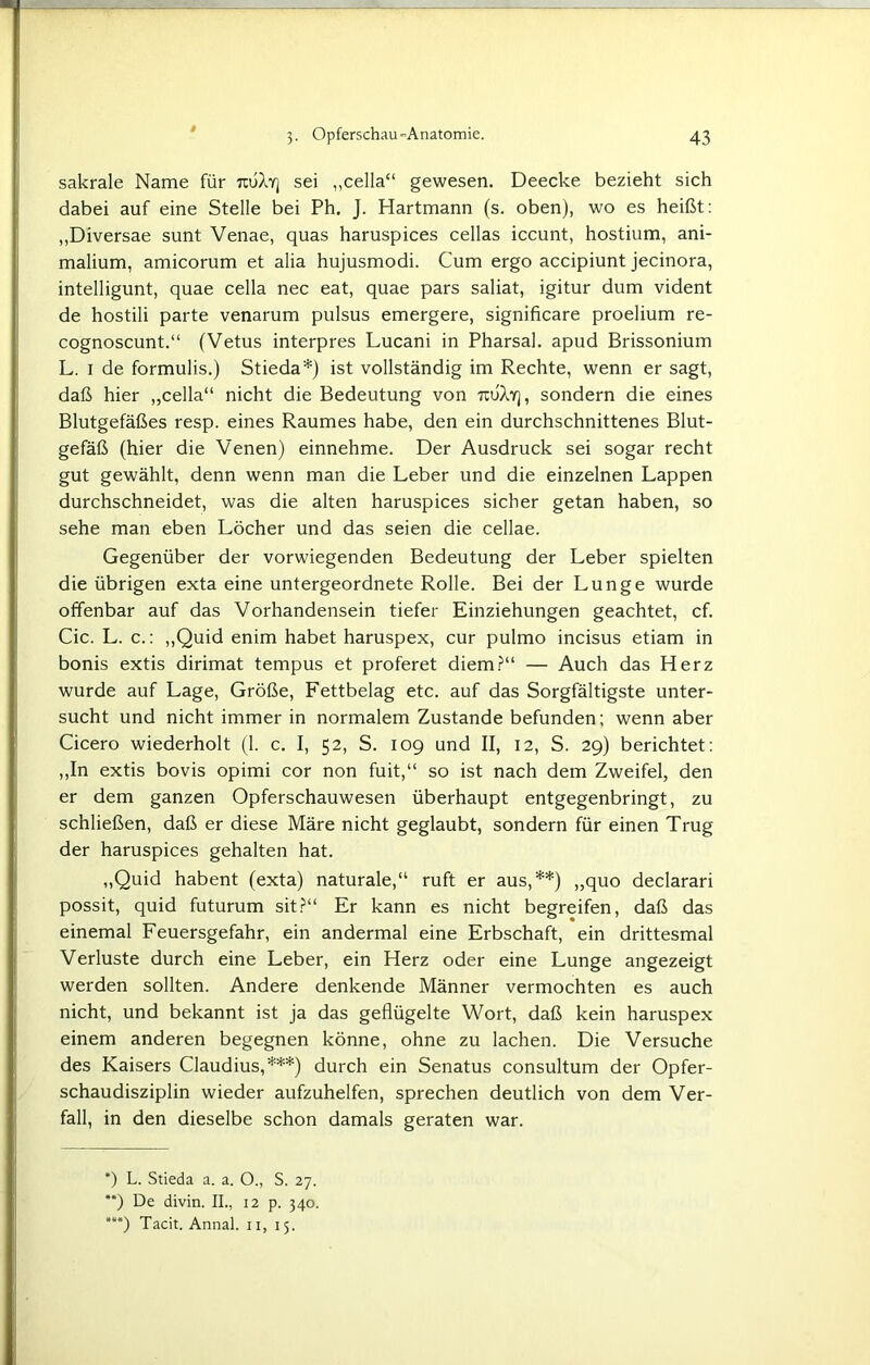 sakrale Name für tojAy] sei „cella“ gewesen. Deecke bezieht sich dabei auf eine Stelle bei Ph. J. Hartmann (s. oben), wo es heißt: „Diversae sunt Venae, quas haruspices cellas iccunt, hostium, ani- malium, amicorum et alia hujusmodi. Cum ergo accipiunt jecinora, intelligunt, quae cella nec eat, quae pars saliat, igitur dum vident de hostili parte venarum pulsus emergere, significare proelium re- cognoscunt.“ (Vetus interpres Lucani in Pharsal. apud Brissonium L. i de formulis.) Stieda*) ist vollständig im Rechte, wenn er sagt, daß hier „cella“ nicht die Bedeutung von tcuXy] , sondern die eines Blutgefäßes resp. eines Raumes habe, den ein durchschnittenes Blut- gefäß (hier die Venen) einnehme. Der Ausdruck sei sogar recht gut gewählt, denn wenn man die Leber und die einzelnen Lappen durchschneidet, was die alten haruspices sicher getan haben, so sehe man eben Löcher und das seien die cellae. Gegenüber der vorwiegenden Bedeutung der Leber spielten die übrigen exta eine untergeordnete Rolle. Bei der Lunge wurde offenbar auf das Vorhandensein tiefer Einziehungen geachtet, cf. Cic. L. c.: „Quid enim habet haruspex, cur pulmo incisus etiam in bonis extis dirimat tempus et proferet diem?“ — Auch das Herz wurde auf Lage, Größe, Fettbelag etc. auf das Sorgfältigste unter- sucht und nicht immer in normalem Zustande befunden; wenn aber Cicero wiederholt (1. c. I, 52, S. 109 und II, 12, S. 29) berichtet: „In extis bovis opimi cor non fuit,“ so ist nach dem Zweifel, den er dem ganzen Opferschauwesen überhaupt entgegenbringt, zu schließen, daß er diese Märe nicht geglaubt, sondern für einen Trug der haruspices gehalten hat. „Quid habent (exta) naturale,“ ruft er aus,**) „quo declarari possit, quid futurum sit?“ Er kann es nicht begreifen, daß das einemal Feuersgefahr, ein andermal eine Erbschaft, ein drittesmal Verluste durch eine Leber, ein Herz oder eine Lunge angezeigt werden sollten. Andere denkende Männer vermochten es auch nicht, und bekannt ist ja das geflügelte Wort, daß kein haruspex einem anderen begegnen könne, ohne zu lachen. Die Versuche des Kaisers Claudius,***) durch ein Senatus consultum der Opfer- schaudisziplin wieder aufzuhelfen, sprechen deutlich von dem Ver- fall, in den dieselbe schon damals geraten war. *) L. Stieda a. a. O., S. 27. **) De divin. II., 12 p. 340.