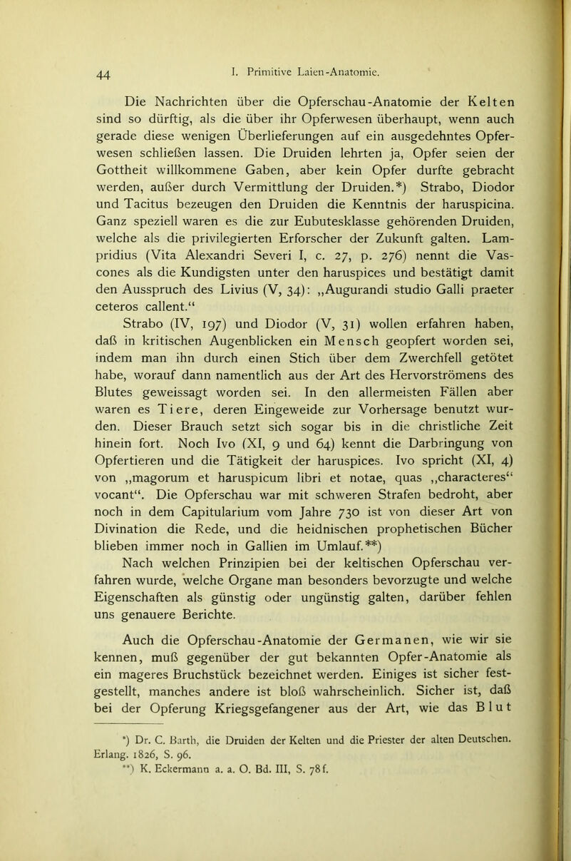 Die Nachrichten über die Opferschau-Anatomie der Kelten sind so dürftig, als die über ihr Opferwesen überhaupt, wenn auch gerade diese wenigen Überlieferungen auf ein ausgedehntes Opfer- wesen schließen lassen. Die Druiden lehrten ja, Opfer seien der Gottheit willkommene Gaben, aber kein Opfer durfte gebracht werden, außer durch Vermittlung der Druiden.*) Strabo, Diodor und Tacitus bezeugen den Druiden die Kenntnis der haruspicina. Ganz speziell waren es die zur Eubutesklasse gehörenden Druiden, welche als die privilegierten Erforscher der Zukunft galten. Lam- pridius (Vita Alexandri Severi I, c. 27, p. 276) nennt die Vas- cones als die Kundigsten unter den haruspices und bestätigt damit den Ausspruch des Livius (V, 34): „Augurandi Studio Galli praeter ceteros callent.“ Strabo (IV, 197) und Diodor (V, 31) wollen erfahren haben, daß in kritischen Augenblicken ein Mensch geopfert worden sei, indem man ihn durch einen Stich über dem Zwerchfell getötet habe, worauf dann namentlich aus der Art des Hervorströmens des Blutes geweissagt worden sei. In den allermeisten Fällen aber waren es Tiere, deren Eingeweide zur Vorhersage benutzt wur- den. Dieser Brauch setzt sich sogar bis in die christliche Zeit hinein fort. Noch Ivo (XI, 9 und 64) kennt die Darbringung von Opfertieren und die Tätigkeit der haruspices. Ivo spricht (XI, 4) von ,,magorum et haruspicum libri et notae, quas „characteres“ vocant“. Die Opferschau war mit schweren Strafen bedroht, aber noch in dem Capitularium vom Jahre 730 ist von dieser Art von Divination die Rede, und die heidnischen prophetischen Bücher blieben immer noch in Gallien im Umlauf.**) Nach welchen Prinzipien bei der keltischen Opferschau ver- fahren wurde, welche Organe man besonders bevorzugte und welche Eigenschaften als günstig oder ungünstig galten, darüber fehlen uns genauere Berichte. Auch die Opferschau-Anatomie der Germanen, wie wir sie kennen, muß gegenüber der gut bekannten Opfer-Anatomie als ein mageres Bruchstück bezeichnet werden. Einiges ist sicher fest- gestellt, manches andere ist bloß wahrscheinlich. Sicher ist, daß bei der Opferung Kriegsgefangener aus der Art, wie das Blut *) Dr. C. Barth, die Druiden der Kelten und die Priester der alten Deutschen. Erlang. 1826, S. 96. **) K. Eckermann a. a. O. Bd. III, S. 78 f.