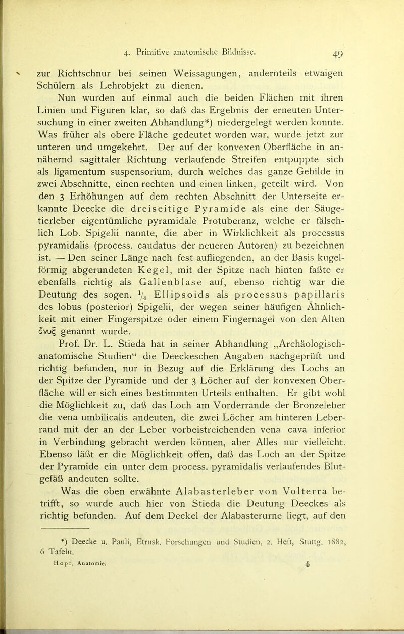 zur Richtschnur bei seinen Weissagungen, andernteils etwaigen Schülern als Lehrobjekt zu dienen. Nun wurden auf einmal auch die beiden Flächen mit ihren Linien und Figuren klar, so daß das Ergebnis der erneuten Unter- suchung in einer zweiten Abhandlung*) niedergelegt werden konnte. Was früher als obere Fläche gedeutet worden war, wurde jetzt zur unteren und umgekehrt. Der auf der konvexen Oberfläche in an- nähernd sagittaler Richtung verlaufende Streifen entpuppte sich als ligamentum Suspensorium, durch welches das ganze Gebilde in zwei Abschnitte, einen rechten und einen linken, geteilt wird. Von den 3 Erhöhungen auf dem rechten Abschnitt der Unterseite er- kannte Deecke die dreiseitige Pyramide als eine der Säuge- tierleber eigentümliche pyramidale Protuberanz, welche er fälsch- lich Lob. Spigelii nannte, die aber in Wirklichkeit als processus pyramidalis (process. caudatus der neueren Autoren) zu bezeichnen ist. — Den seiner Länge nach fest aufliegenden, an der Basis kugel- förmig abgerundeten Kegel, mit der Spitze nach hinten faßte er ebenfalls richtig als Gallenblase auf, ebenso richtig war die Deutung des sogen. 1/i Ellipsoids als processus papillaris des lobus (posterior) Spigelii, der wegen seiner häufigen Ähnlich- keit mit einer Fingerspitze oder einem Fingernagei von den Alten ovulj genannt wurde. Prof. Dr. L. Stieda hat in seiner Abhandlung ,,Archäologisch- anatomische Studien“ die Deeckeschen Angaben nachgeprüft und richtig befunden, nur in Bezug auf die Erklärung des Lochs an der Spitze der Pyramide und der 3 Löcher auf der konvexen Ober- fläche will er sich eines bestimmten Urteils enthalten. Er gibt wohl die Möglichkeit zu, daß das Loch am Vorderrande der Bronzeleber die vena umbilicalis andeuten, die zwei Löcher am hinteren Leber- rand mit der an der Leber vorbeistreichenden vena cava inferior in Verbindung gebracht werden können, aber Alles nur vielleicht. Ebenso läßt er die Möglichkeit offen, daß das Loch an der Spitze der Pyramide ein unter dem process. pyramidalis verlaufendes Blut- gefäß andeuten sollte. Was die oben erwähnte Alabasterleber von Volterra be- trifft, so wurde auch hier von Stieda die Deutung Deeckes als richtig befunden. Auf dem Deckel der Alabasterurne liegt, auf den *) Deecke u. Pauli, Etrusk. Forschungen und Studien, 2. Heft, Stuttg. 1882, 6 Tafeln. Hopt, Anatomie. 4