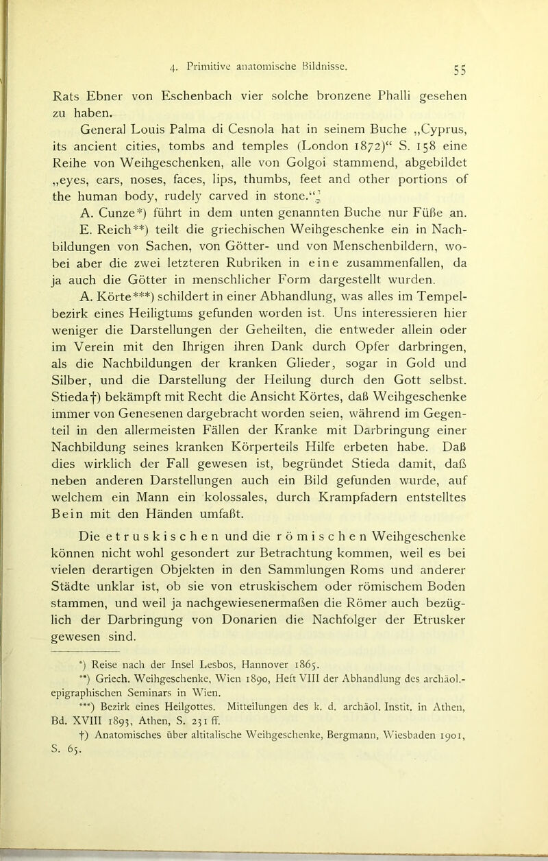 Rats Ebner von Eschenbach vier solche bronzene Phalli gesehen zu haben. General Louis Palma di Cesnola hat in seinem Buche „Cyprus, its ancient cities, tombs and temples (London 1872)“ S. 158 eine Reihe von Weihgeschenken, alle von Golgoi stammend, abgebildet ,,eyes, ears, noses, faces, lips, thumbs, feet and other portions of the human body, rudely carved in stone.“^ A. Cunze*) führt in dem unten genannten Buche nur Füße an. E. Reich**) teilt die griechischen Weihgeschenke ein in Nach- bildungen von Sachen, von Götter- und von Menschenbildern, wo- bei aber die zwei letzteren Rubriken in eine zusammenfallen, da ja auch die Götter in menschlicher Form dargestellt wurden. A. Körte***) schildert in einer Abhandlung, was alles im Tempel- bezirk eines Heiligtums gefunden worden ist. Uns interessieren hier weniger die Darstellungen der Geheilten, die entweder allein oder im Verein mit den Ihrigen ihren Dank durch Opfer darbringen, als die Nachbildungen der kranken Glieder, sogar in Gold und Silber, und die Darstellung der Heilung durch den Gott selbst. Stiedaf) bekämpft mit Recht die Ansicht Körtes, daß Weihgeschenke immer von Genesenen dargebracht worden seien, während im Gegen- teil in den allermeisten Fällen der Kranke mit Darbringung einer Nachbildung seines kranken Körperteils Hilfe erbeten habe. Daß dies wirklich der Fall gewesen ist, begründet Stieda damit, daß neben anderen Darstellungen auch ein Bild gefunden wurde, auf welchem ein Mann ein kolossales, durch Krampfadern entstelltes Bein mit den Händen umfaßt. Die etruskischen und die römischen Weihgeschenke können nicht wohl gesondert zur Betrachtung kommen, weil es bei vielen derartigen Objekten in den Sammlungen Roms und anderer Städte unklar ist, ob sie von etruskischem oder römischem Boden stammen, und weil ja nachgewiesenermaßen die Römer auch bezüg- lich der Darbringung von Donarien die Nachfolger der Etrusker gewesen sind. *) Reise nach der Insel Lesbos, Hannover 1865. **) Griech. Weihgeschenke, Wien 1890, Heft VIII der Abhandlung des archäol.- epigraphischen Seminars in Wien. ***) Bezirk eines Heilgottes. Mitteilungen des k. d. archäol. Instit. in Athen, Bd. XVIII 1893, Athen, S. 231fr. f) Anatomisches über altitalische Weihgeschenke, Bergmann, Wiesbaden 1901, S. 65.