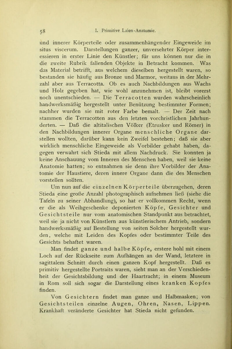 und innerer Körperteile oder zusammenhängender Eingeweide im situs viscerum. Darstellungen ganzer, unversehrter Körper inter- essieren in erster Linie den Künstler; für uns können nur die in die zweite Rubrik fallenden Objekte in Betracht kommen. Was das Material betrifft, aus welchem dieselben hergestellt waren, so bestanden sie häufig aus Bronze und Marmor, weitaus in der Mehr- zahl aber aus Terracotta. Ob es auch Nachbildungen aus Wachs und Holz gegeben hat, wie wohl anzunehmen ist, bleibt vorerst noch unentschieden. -— Die Terracotten wurden wahrscheinlich handwerksmäßig hergestellt unter Benützung bestimmter Formen; nachher wurden sie mit roter Farbe bemalt. —- Der Zeit nach stammen die Terracotten aus den letzten vorchristlichen Jahrhun- derten. — Daß die altitalischen Völker (Etrusker und Römer) in den Nachbildungen innerer Organe menschliche Organe dar- stellen wollten, darüber kann kein Zweifel bestehen; daß sie aber wirklich menschliche Eingeweide als Vorbilder gehabt haben, da- gegen verwahrt sich Stieda mit allem Nachdruck. Sie konnten ja keine Anschauung vom Inneren des Menschen haben, weil sie keine Anatomie hatten; so entnahmen sie denn ihre Vorbilder der Ana- tomie der Haustiere, deren innere Organe dann die des Menschen vorstellen sollten. Um nun auf die einzelnen Körperteile überzugehen, deren Stieda eine große Anzahl photographisch aufnehmen ließ (siehe die Tafeln zu seiner Abhandlung), so hat er vollkommen Recht, wenn er die als Weihgeschenke deponierten Köpfe, Gesichter und Gesichtsteile nur vom anatomischen Standpunkt aus betrachtet, weil sie ja nicht von Künstlern aus künstlerischem Antrieb, sondern handwerksmäßig auf Bestellung von seiten Solcher hergestellt wur- den, welche mit Leiden des Kopfes oder bestimmter Teile des Gesichts behaftet waren. Man findet ganze und halbe Köpfe, erstere hohl mit einem Loch auf der Rückseite zum Aufhängen an der Wand, letztere in sagittalem Schnitt durch einen ganzen Kopf hergestellt. Daß es primitiv hergestellte Portraits waren, sieht man an der Verschieden- heit der Gesichtsbildung und der Haartracht; in einem Museum in Rom soll sich sogar die Darstellung eines kranken Kopfes finden. Von Gesichtern findet man ganze und Halbmasken; von Gesichtsteilen einzelne Augen, Ohren, Nasen, Lippen. Krankhaft veränderte Gesichter hat Stieda nicht gefunden.