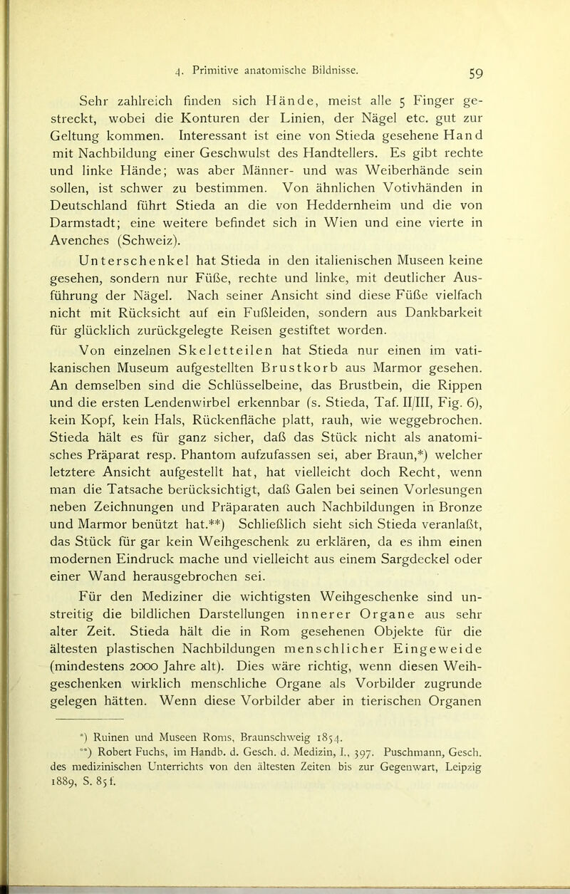 Sehr zahlreich finden sich Hände, meist alle 5 Finger ge- streckt, wobei die Konturen der Linien, der Nägel etc. gut zur Geltung kommen. Interessant ist eine von Stieda gesehene Hand mit Nachbildung einer Geschwulst des Handtellers. Es gibt rechte und linke Hände; was aber Männer- und was Weiberhände sein sollen, ist schwer zu bestimmen. Von ähnlichen Votivhänden in Deutschland führt Stieda an die von Heddernheim und die von Darmstadt; eine weitere befindet sich in Wien und eine vierte in Avenches (Schweiz). Unterschenkel hat Stieda in den italienischen Museen keine gesehen, sondern nur Füße, rechte und linke, mit deutlicher Aus- führung der Nägel. Nach seiner Ansicht sind diese Füße vielfach nicht mit Rücksicht auf ein Fußleiden, sondern aus Dankbarkeit für glücklich zurückgelegte Reisen gestiftet worden. Von einzelnen Skeletteilen hat Stieda nur einen im vati- kanischen Museum aufgestellten Brustkorb aus Marmor gesehen. An demselben sind die Schlüsselbeine, das Brustbein, die Rippen und die ersten Lendenwirbel erkennbar (s. Stieda, Taf. II/III, Fig. 6), kein Kopf, kein Hals, Rückenfläche platt, rauh, wie weggebrochen. Stieda hält es für ganz sicher, daß das Stück nicht als anatomi- sches Präparat resp. Phantom aufzufassen sei, aber Braun,*) welcher letztere Ansicht aufgestellt hat, hat vielleicht doch Recht, wenn man die Tatsache berücksichtigt, daß Galen bei seinen Vorlesungen neben Zeichnungen und Präparaten auch Nachbildungen in Bronze und Marmor benützt hat.**) Schließlich sieht sich Stieda veranlaßt, das Stück für gar kein Weihgeschenk zu erklären, da es ihm einen modernen Eindruck mache und vielleicht aus einem Sargdeckel oder einer Wand herausgebrochen sei. Für den Mediziner die wichtigsten Weihgeschenke sind un- streitig die bildlichen Darstellungen innerer Organe aus sehr alter Zeit. Stieda hält die in Rom gesehenen Objekte für die ältesten plastischen Nachbildungen menschlicher Eingeweide (mindestens 2000 Jahre alt). Dies wäre richtig, wenn diesen Weih- geschenken wirklich menschliche Organe als Vorbilder zugrunde gelegen hätten. Wenn diese Vorbilder aber in tierischen Organen *) Ruinen und Museen Roms, Braunschweig 1854. **) Robert Fuchs, im Handb. d. Gesch. d. Medizin, I., 397. Puschmann, Gesch. des medizinischen Unterrichts von den ältesten Zeiten bis zur Gegenwart, Leipzig 1889, S. 85 f.