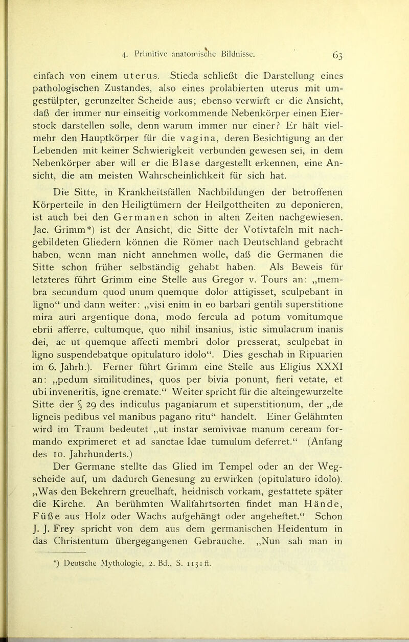 einfach von einem Uterus. Stieda schließt die Darstellung eines pathologischen Zustandes, also eines prolabierten Uterus mit um- gestülpter, gerunzelter Scheide aus; ebenso verwirft er die Ansicht, daß der immer nur einseitig vorkommende Nebenkörper einen Eier- stock darstellen solle, denn warum immer nur einer? Er hält viel- mehr den Hauptkörper für die vagina, deren Besichtigung an der Lebenden mit keiner Schwierigkeit verbunden gewesen sei, in dem Nebenkörper aber will er die Blase dargestellt erkennen, eine An- sicht, die am meisten Wahrscheinlichkeit für sich hat. Die Sitte, in Krankheitsfällen Nachbildungen der betroffenen Körperteile in den Heiligtümern der Heilgottheiten zu deponieren, ist auch bei den Germanen schon in alten Zeiten nachgewiesen. Jac. Grimm*) ist der Ansicht, die Sitte der Votivtafeln mit nach- gebildeten Gliedern können die Römer nach Deutschland gebracht haben, wenn man nicht annehmen wolle, daß die Germanen die Sitte schon früher selbständig gehabt haben. Als Beweis für letzteres führt Grimm eine Stelle aus Gregor v. Tours an: „mem- bra secundum quod unum quemque dolor attigisset, sculpebant in ligno“ und dann weiter: „visi enim in eo barbari gentili superstitione mira auri argentique dona, modo fercula ad potum vomitumque ebrii afferre, cultumque, quo nihil insanius, istic simulacrum inanis dei, ac ut quemque affecti membri dolor presserat, sculpebat in ligno suspendebatque opitulaturo idolo“. Dies geschah in Ripuarien im 6. Jahrh.). Ferner führt Grimm eine Stelle aus Eligius XXXI an: ,,pedum similitudines, quos per bivia ponunt, fieri vetate, et ubi inveneritis, igne cremate.“ Weiter spricht für die alteingewurzelte Sitte der § 29 des indiculus paganiarum et superstitionum, der ,,de ligneis pedibus vel manibus pagano ritu“ handelt. Einer Gelähmten wird im Traum bedeutet ,,ut instar semivivae manum ceream for- mando exprimeret et ad sanctae Idae tumulum deferret.“ (Anfang des 10. Jahrhunderts.) Der Germane stellte das Glied im Tempel oder an der Weg- scheide auf, um dadurch Genesung zu erwirken (opitulaturo idolo). „Was den Bekehrern greuelhaft, heidnisch vorkam, gestattete später die Kirche. An berühmten Wallfahrtsorten findet man Hände, Füße aus Holz oder Wachs aufgehängt oder angeheftet.“ Schon J. J. Frey spricht von dem aus dem germanischen Heidentum in das Christentum übergegangenen Gebrauche. „Nun sah man in *) Deutsche Mythologie, 2. Bd., S. 1131 ft.