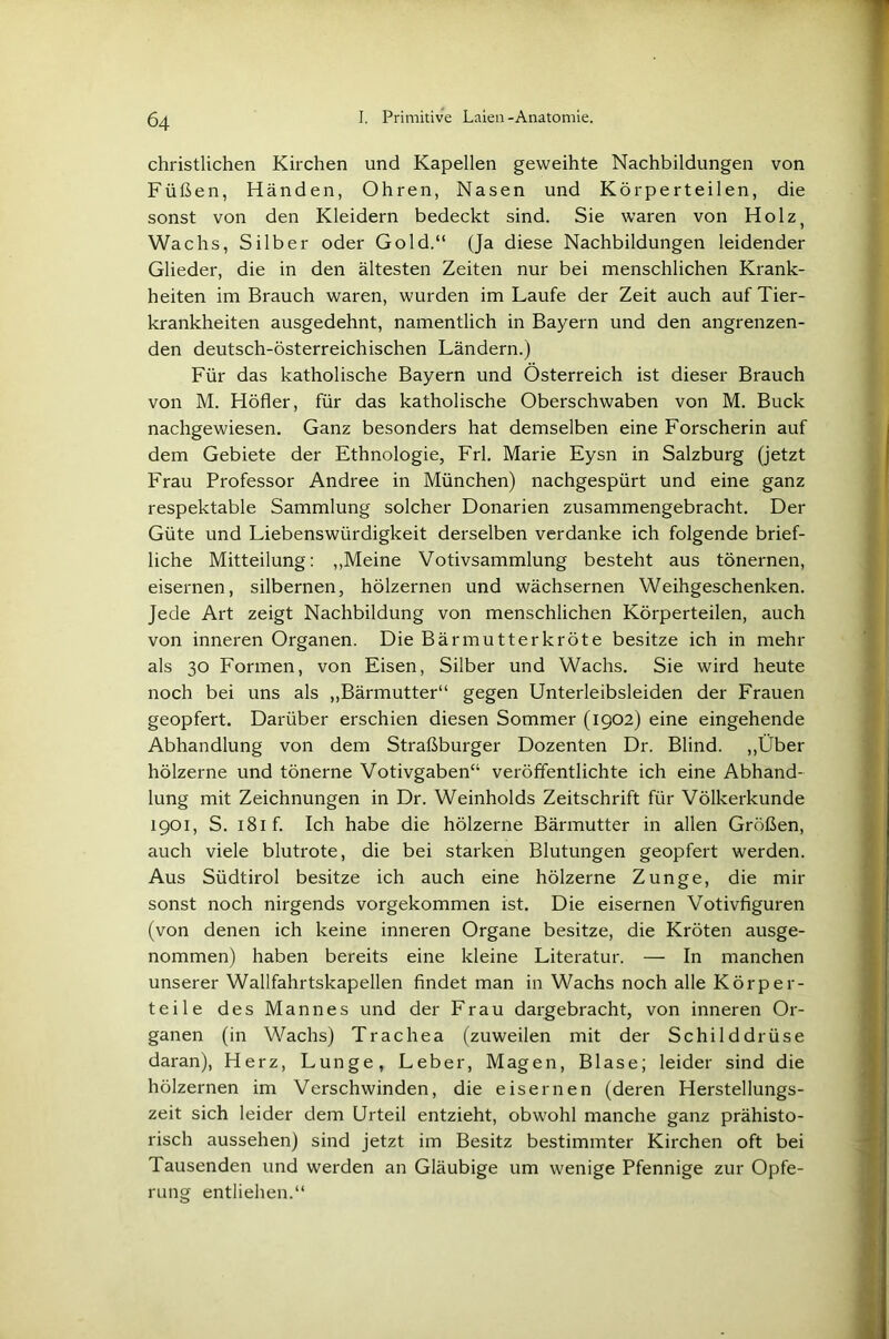 christlichen Kirchen und Kapellen geweihte Nachbildungen von Füßen, Händen, Ohren, Nasen und Körperteilen, die sonst von den Kleidern bedeckt sind. Sie waren von Holz) Wachs, Silber oder Gold.“ (Ja diese Nachbildungen leidender Glieder, die in den ältesten Zeiten nur bei menschlichen Krank- heiten im Brauch waren, wurden im Laufe der Zeit auch auf Tier- krankheiten ausgedehnt, namentlich in Bayern und den angrenzen- den deutsch-österreichischen Ländern.) Für das katholische Bayern und Österreich ist dieser Brauch von M. Höher, für das katholische Oberschwaben von M. Buck nachgewiesen. Ganz besonders hat demselben eine Forscherin auf dem Gebiete der Ethnologie, Frl. Marie Eysn in Salzburg (jetzt Frau Professor Andree in München) nachgespürt und eine ganz respektable Sammlung solcher Donarien zusammengebracht. Der Güte und Liebenswürdigkeit derselben verdanke ich folgende brief- liche Mitteilung: „Meine Votivsammlung besteht aus tönernen, eisernen, silbernen, hölzernen und wächsernen Weihgeschenken. Jede Art zeigt Nachbildung von menschlichen Körperteilen, auch von inneren Organen. Die Bärmutterkröte besitze ich in mehr als 30 Formen, von Eisen, Silber und Wachs. Sie wird heute noch bei uns als „Bärmutter“ gegen Unterleibsleiden der Frauen geopfert. Darüber erschien diesen Sommer (1902) eine eingehende Abhandlung von dem Straßburger Dozenten Dr. Blind. „Über hölzerne und tönerne Votivgaben“ veröffentlichte ich eine Abhand- lung mit Zeichnungen in Dr. Weinholds Zeitschrift für Völkerkunde 1901, S. 181 f. Ich habe die hölzerne Bärmutter in allen Größen, auch viele blutrote, die bei starken Blutungen geopfert werden. Aus Südtirol besitze ich auch eine hölzerne Zunge, die mir sonst noch nirgends vorgekommen ist. Die eisernen Votivfiguren (von denen ich keine inneren Organe besitze, die Kröten ausge- nommen) haben bereits eine kleine Literatur. — In manchen unserer Wallfahrtskapellen findet man in Wachs noch alle Körper- teile des Mannes und der Frau dargebracht, von inneren Or- ganen (in Wachs) Trachea (zuweilen mit der Schilddrüse daran), Herz, Lunge, Leber, Magen, Blase; leider sind die hölzernen im Verschwinden, die eisernen (deren Herstellungs- zeit sich leider dem Urteil entzieht, obwohl manche ganz prähisto- risch aussehen) sind jetzt im Besitz bestimmter Kirchen oft bei Tausenden und werden an Gläubige um wenige Pfennige zur Opfe- rung entliehen.“