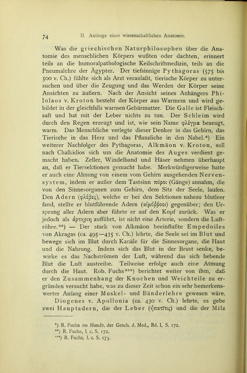 Was die griechischen Naturphilosophen über die Ana- tomie des menschlichen Körpers wußten oder dachten, erinnert teils an die humoralpathologische Keilschriftmedizin, teils an die Pneumalehre der Ägypter. Der tiefsinnige Pythagoras (575 bis 500 v. Ch.) fühlte sich als Arzt veranlaßt, tierische Körper zu unter- suchen und über die Zeugung und das Werden der Körper seine Ansichten zu äußern. Nach der Ansicht seines Anhängers Phi- lolaos v. Kroton besteht der Körper aus Warmem und wird ge- bildet in der gleichfalls warmen Gebärmutter. Die Galle ist Fleisch- saft und hat mit der Leber nichts zu tun. Der Schleim wird durch den Regen erzeugt und ist, wie sein Name cpXeypa bezeugt, warm. Das Menschliche verlegte dieser Denker in das Gehirn, das Tierische in das Herz und das Pflanzliche in den Nabel.*) Ein weiterer Nachfolger des Pythagoras, Alkmäon v. Kroton, soll nach Chalkidios sich um die Anatomie des Auges verdient ge- macht haben. Zeller, Windelband und Häser nehmen überhaupt an, daß er Tiersektionen gemacht habe. Merkwürdigerweise hatte er auch eine Ahnung von einem vom Gehirn ausgehenden Nerven- system, indem er außer dem Tastsinn rcopoi (Gänge) annahm, die von den Sinnesorganen zum Gehirn, dem Sitz der Seele, laufen. Den Adern (mXeße?), welche er bei den Sektionen nahezu blutleer fand, stellte er blutführende Adern (afyidppooi) gegenüber; den Ur- sprung aller Adern aber führte er auf den Kopf zurück. Was er jedoch als apxrjpo] aufführt, ist nicht eine Arterie, sondern die Luft- röhre.**) — Der stark von Alkmäon beeinflußte Empedoiles von Akragas (ca. 495—435 v. Ch.) lehrte, die Seele sei im Blut und bewege sich im Blut durch Kanäle für die Sinnesorgane, die Haut und die Nahrung. Indem sich das Blut in der Brust senke, be- wirke es das Nachströmen der Luft, während das sich hebende Blut die Luft austreibe. Teilweise erfolge auch eine Atmung durch die Haut. Rob. Fuchs***) berichtet weiter von ihm, daß er den Zusammenhang der Knochen und Weichteile zu er- gründen versucht habe, was zu dieser Zeit schon ein sehr bemerkens- werter Anfang einer Muskel- und Bänderlehre gewesen wäre. Diogenes v. Apollonia (ca. 430 v. Ch.) lehrte, es gebe zwei Hauptadern, die der Leber (7)710^x1x14) und die der Milz *) R. Fuchs im Handb. der Gesell, d. Med., Bd. I, S. 172. **) R. Fuchs, 1. c. S. 172. ***) R. Fuchs, 1. c. S. 173.