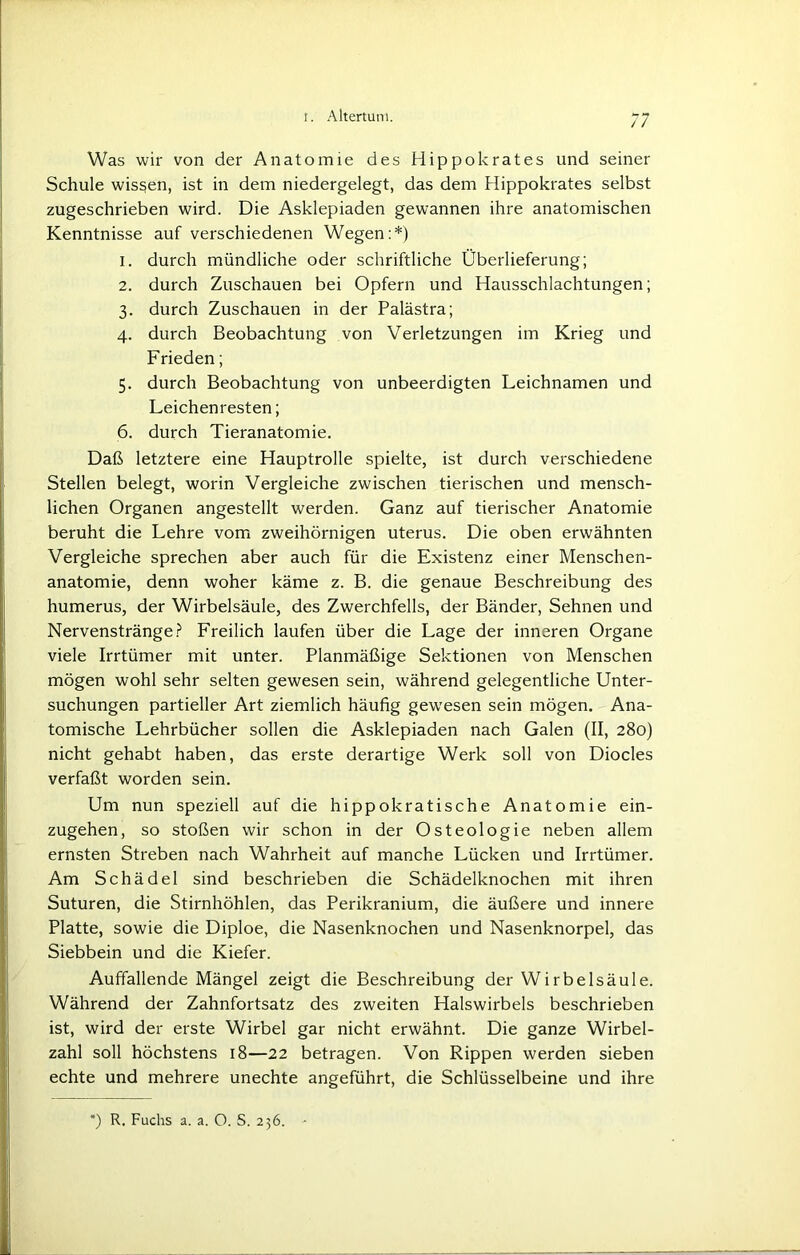 Was wir von der Anatomie des Hippokrates und seiner Schule wissen, ist in dem niedergelegt, das dem Hippokrates selbst zugeschrieben wird. Die Asklepiaden gewannen ihre anatomischen Kenntnisse auf verschiedenen Wegen:*) 1. durch mündliche oder schriftliche Überlieferung; 2. durch Zuschauen bei Opfern und Hausschlachtungen; 3. durch Zuschauen in der Palästra; 4. durch Beobachtung von Verletzungen im Krieg und Frieden; 5. durch Beobachtung von unbeerdigten Leichnamen und Leichenresten; 6. durch Tieranatomie. Daß letztere eine Hauptrolle spielte, ist durch verschiedene Stellen belegt, worin Vergleiche zwischen tierischen und mensch- lichen Organen angestellt werden. Ganz auf tierischer Anatomie beruht die Lehre vom zweihörnigen uterus. Die oben erwähnten Vergleiche sprechen aber auch für die Existenz einer Menschen- anatomie, denn woher käme z. B. die genaue Beschreibung des humerus, der Wirbelsäule, des Zwerchfells, der Bänder, Sehnen und Nervenstränge? Freilich laufen über die Lage der inneren Organe viele Irrtümer mit unter. Planmäßige Sektionen von Menschen mögen wohl sehr selten gewesen sein, während gelegentliche Unter- suchungen partieller Art ziemlich häufig gewesen sein mögen. Ana- tomische Lehrbücher sollen die Asklepiaden nach Galen (II, 280) nicht gehabt haben, das erste derartige Werk soll von Diocles verfaßt worden sein. Um nun speziell auf die hippokratische Anatomie ein- zugehen, so stoßen wir schon in der Osteologie neben allem ernsten Streben nach Wahrheit auf manche Lücken und Irrtümer. Am Schädel sind beschrieben die Schädelknochen mit ihren Suturen, die Stirnhöhlen, das Perikranium, die äußere und innere Platte, sowie die Diploe, die Nasenknochen und Nasenknorpel, das Siebbein und die Kiefer. Auffallende Mängel zeigt die Beschreibung der Wirbelsäule. Während der Zahnfortsatz des zweiten Halswirbels beschrieben ist, wird der erste Wirbel gar nicht erwähnt. Die ganze Wirbel- zahl soll höchstens 18—22 betragen. Von Rippen werden sieben echte und mehrere unechte angeführt, die Schlüsselbeine und ihre