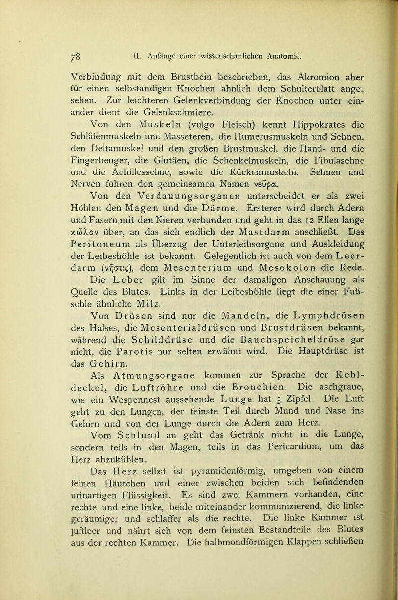 Verbindung mit dem Brustbein beschrieben, das Akromion aber für einen selbständigen Knochen ähnlich dem Schulterblatt ange- sehen. Zur leichteren Gelenkverbindung der Knochen unter ein- ander dient die Gelenkschmiere. Von den Muskeln (vulgo Fleisch) kennt Hippokrates die Schläfenmuskeln und Masseteren, die Humerusmuskeln und Sehnen, den Deltamuskel und den großen Brustmuskel, die Hand- und die Fingerbeuger, die Glutäen, die Schenkelmuskeln, die Fibulasehne und die Achillessehne, sowie die Rückenmuskeln. Sehnen und Nerven führen den gemeinsamen Namen veupa. Von den Verdauungsorganen unterscheidet er als zwei Höhlen den Magen und die Därme. Ersterer wird durch Adern und Fasern mit den Nieren verbunden und geht in das 12 Ellen lange xwXov über, an das sich endlich der Mastdarm anschließt. Das Peritoneum als Überzug der Unterleibsorgane und Auskleidung der Leibeshöhle ist bekannt. Gelegentlich ist auch von dem Leer- darm (vYjatts), dem Mesenterium und Mesokolon die Rede. Die Leber gilt im Sinne der damaligen Anschauung als Quelle des Blutes. Links in der Leibeshöhle liegt die einer Fuß- sohle ähnliche Milz. Von Drüsen sind nur die Mandeln, die Lymphdrüsen des Halses, die Mesenterialdrüsen und Brustdrüsen bekannt, während die Schilddrüse und die Bauchspeicheldrüse gar nicht, die Parotis nur selten erwähnt wird. Die Hauptdrüse ist das Gehirn. Als Atmungsorgane kommen zur Sprache der Kehl- deckel, die Luftröhre und die Bronchien. Die aschgraue, wie ein Wespennest aussehende Lunge hat 5 Zipfel. Die Luft geht zu den Lungen, der feinste Teil durch Mund und Nase ins Gehirn und von der Lunge durch die Adern zum Herz. Vom Schlund an geht das Getränk nicht in die Lunge, sondern teils in den Magen, teils in das Pericardium, um das Herz abzukühlen. Das Herz selbst ist pyramidenförmig, umgeben von einem feinen Häutchen und einer zwischen beiden sich befindenden urinartigen Flüssigkeit. Es sind zwei Kammern vorhanden, eine rechte und eine linke, beide miteinander kommunizierend, die linke geräumiger und schlaffer als die rechte. Die linke Kammer ist luftleer und nährt sich von dem feinsten Bestandteile des Blutes aus der rechten Kammer. Die halbmondförmigen Klappen schließen