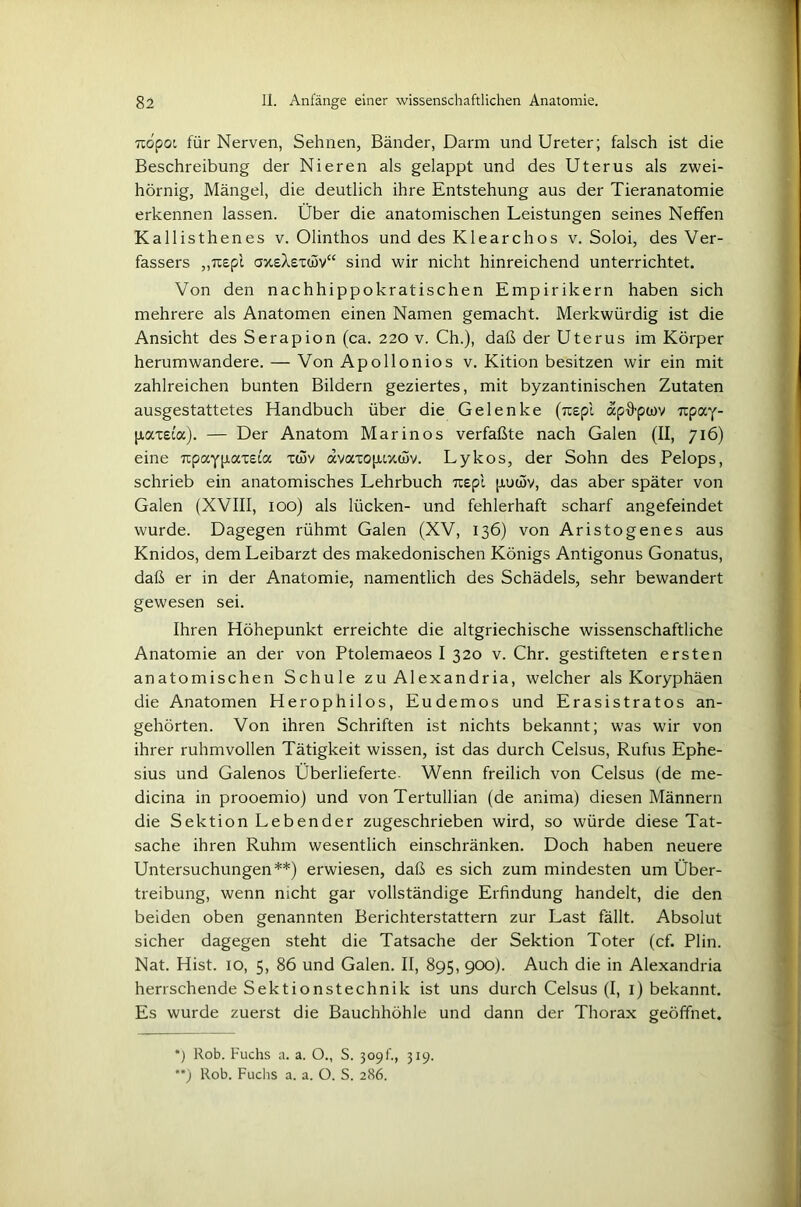 rcopot für Nerven, Sehnen, Bänder, Darm und Ureter; falsch ist die Beschreibung der Nieren als gelappt und des Uterus als zwei- hornig, Mängel, die deutlich ihre Entstehung aus der Tieranatomie erkennen lassen. Über die anatomischen Leistungen seines Neffen Kallisthenes v. Olinthos und des Klearchos v. Soloi, des Ver- fassers „Tcspl oxskexüiv“ sind wir nicht hinreichend unterrichtet. Von den nachhippokratischen Empirikern haben sich mehrere als Anatomen einen Namen gemacht. Merkwürdig ist die Ansicht des Serapion (ca. 220 v. Ch.), daß der Uterus im Körper herumwandere. — Von Apollonios v. Kition besitzen wir ein mit zahlreichen bunten Bildern geziertes, mit byzantinischen Zutaten ausgestattetes Handbuch über die Gelenke (rcepi apffpiov Ttpay- p,axe(a). — Der Anatom Marinos verfaßte nach Galen (II, 716) eine xpay paxeta x(5v dvaxopuxcSv. Ly kos, der Sohn des Pelops, schrieb ein anatomisches Lehrbuch 7xepi piuwv, das aber später von Galen (XVIII, 100) als lücken- und fehlerhaft scharf angefeindet wurde. Dagegen rühmt Galen (XV, 136) von Aristogenes aus Knidos, dem Leibarzt des makedonischen Königs Antigonus Gonatus, daß er in der Anatomie, namentlich des Schädels, sehr bewandert gewesen sei. Ihren Höhepunkt erreichte die altgriechische wissenschaftliche Anatomie an der von Ptolemaeos I 320 v. Chr. gestifteten ersten anatomischen Schule zu Alexandria, welcher als Koryphäen die Anatomen Herophilos, Eudemos und Erasistratos an- gehörten. Von ihren Schriften ist nichts bekannt; was wir von ihrer ruhmvollen Tätigkeit wissen, ist das durch Celsus, Rufus Epne- sius und Galenos Überlieferte. Wenn freilich von Celsus (de me- dicina in prooemio) und von Tertullian (de anima) diesen Männern die Sektion Lebender zugeschrieben wird, so würde diese Tat- sache ihren Ruhm wesentlich einschränken. Doch haben neuere Untersuchungen*) **) erwiesen, daß es sich zum mindesten um Über- treibung, wenn nicht gar vollständige Erfindung handelt, die den beiden oben genannten Berichterstattern zur Last fällt. Absolut sicher dagegen steht die Tatsache der Sektion Toter (cf. Plin. Nat. Hist. 10, 5, 86 und Galen. II, 895, 900). Auch die in Alexandria herrschende Sektionstechnik ist uns durch Celsus (I, 1) bekannt. Es wurde zuerst die Bauchhöhle und dann der Thorax geöffnet. *) Rob. Fuchs a. a. O., S. 309 t'., 319.