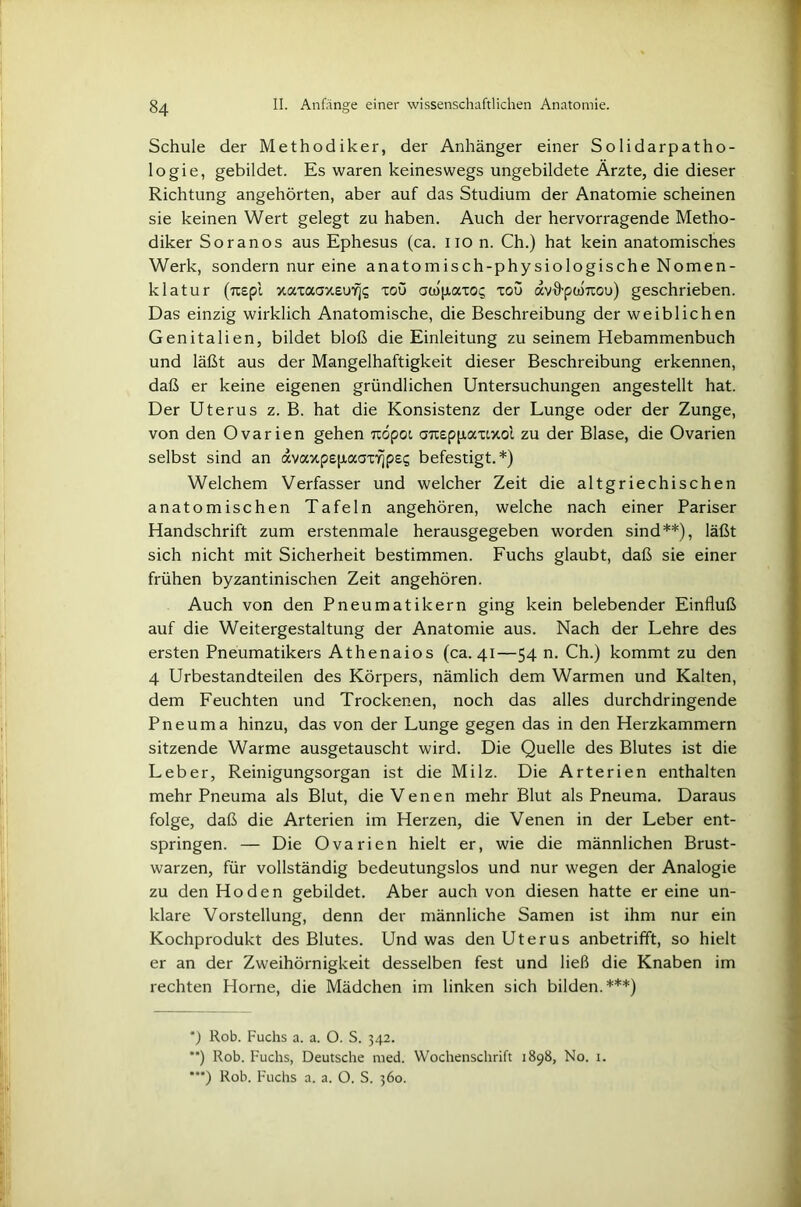 Schule der Methodiker, der Anhänger einer Solidarpatho- logie, gebildet. Es waren keineswegs ungebildete Ärzte, die dieser Richtung angehörten, aber auf das Studium der Anatomie scheinen sie keinen Wert gelegt zu haben. Auch der hervorragende Metho- diker So ran os aus Ephesus (ca. iio n. Ch.) hat kein anatomisches Werk, sondern nur eine anatomisch-physiologische Nomen- klatur (Tcepl xaxaaxeuYjg xoö awpaxo^ xou avffptUTtou) geschrieben. Das einzig wirklich Anatomische, die Beschreibung der weiblichen Genitalien, bildet bloß die Einleitung zu seinem Hebammenbuch und läßt aus der Mangelhaftigkeit dieser Beschreibung erkennen, daß er keine eigenen gründlichen Untersuchungen angestellt hat. Der Uterus z. B. hat die Konsistenz der Lunge oder der Zunge, von den Ovarien gehen itöpoi aTieppaxtxoi zu der Blase, die Ovarien selbst sind an avaxpepaox^pe? befestigt.*) Welchem Verfasser und welcher Zeit die altgriechischen anatomischen Tafeln angehören, welche nach einer Pariser Handschrift zum erstenmale herausgegeben worden sind**), läßt sich nicht mit Sicherheit bestimmen. Fuchs glaubt, daß sie einer frühen byzantinischen Zeit angehören. Auch von den Pneumatikern ging kein belebender Einfluß auf die Weitergestaltung der Anatomie aus. Nach der Lehre des ersten Pneumatikers Athenaios (ca. 41—54 n. Ch.) kommt zu den 4 Urbestandteilen des Körpers, nämlich dem Warmen und Kalten, dem Feuchten und Trockenen, noch das alles durchdringende Pneuma hinzu, das von der Lunge gegen das in den Herzkammern sitzende Warme ausgetauscht wird. Die Quelle des Blutes ist die Leber, Reinigungsorgan ist die Milz. Die Arterien enthalten mehr Pneuma als Blut, die Venen mehr Blut als Pneuma. Daraus folge, daß die Arterien im Herzen, die Venen in der Leber ent- springen. — Die Ovarien hielt er, wie die männlichen Brust- warzen, für vollständig bedeutungslos und nur wegen der Analogie zu den Hoden gebildet. Aber auch von diesen hatte er eine un- klare Vorstellung, denn der männliche Samen ist ihm nur ein Kochprodukt des Blutes. Und was den Uterus anbetrifft, so hielt er an der Zweihörnigkeit desselben fest und ließ die Knaben im rechten Home, die Mädchen im linken sich bilden.***) *) Rob. Fuchs a. a. O. S. 342. **) Rob. Fuchs, Deutsche med. Wochenschrift 1898, No. 1.