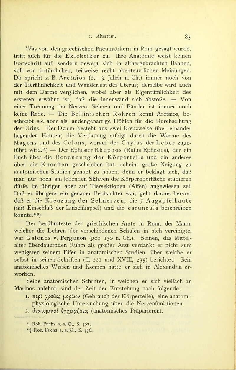 Was von den griechischen Pneumatikern in Rom gesagt wurde, trifft auch für die Eklektiker zu. Ihre Anatomie weist keinen Fortschritt auf, sondern bewegt sich in althergebrachten Bahnen, voll von irrtümlichen, teilweise recht abenteuerlichen Meinungen. Da spricht z. B. Aretaios (2.—3. Jahrh. n. Ch.) immer noch von der Tierähnlichkeit und Wanderlust des Uterus; derselbe wird auch mit dem Darme verglichen, wobei aber als Eigentümlichkeit des ersteren erwähnt ist, daß die Innenwand sich abstoße. — Von einer Trennung der Nerven, Sehnen und Bänder ist immer noch keine Rede. — Die Bellinischen Röhren kennt Aretaios, be- schreibt sie aber als landengenartige Höhlen für die Durchseihung des Urins. Der Darm besteht aus zwei kreuzweise über einander liegenden Häuten; die Verdauung erfolgt durch die Wärme des Magens und des Colons, worauf der Chylus der Leber zuge- führt wird.*) — Der Ephesier Rhuphos (Rufus Ephesius), der ein Buch über die Benennung der Körperteile und ein anderes über die Knochen geschrieben hat, scheint große Neigung zu anatomischen Studien gehabt zu haben, denn er beklagt sich, daß man nur noch am lebenden Sklaven die Körperoberfläche studieren dürfe, im übrigen aber auf Tiersektionen (Affen) angewiesen sei. Daß er übrigens ein genauer Beobachter war, geht daraus hervor, daß er die Kreuzung der Sehnerven, die 7 Augapfelhäute (mit Einschluß der Linsenkapsel) und die caruncula beschreiben konnte.**) Der berühmteste der griechischen Ärzte in Rom, der Mann, welcher die Lehren der verschiedenen Schulen in sich vereinigte, war Galenos v. Pergamon (geb. 130 n. Ch.). Seinen, das Mittel- alter überdauernden Ruhm als großer Arzt verdankt er nicht zum wenigsten seinem Eifer in anatomischen Studien, über welche er selbst in seinen Schriften (II, 221 und XVIII, 235) berichtet. Sein anatomisches Wissen und Können hatte er sich in Alexandria er- worben. Seine anatomischen Schriften, in welchen er sich vielfach an Marinos anlehnt, sind der Zeit der Entstehung nach folgende: 1. uepi xP£iai5 popetov (Gebrauch der Körperteile), eine anatom.- physiologische Untersuchung über die Nervenfunktionen. 2. avaxopixai (anatomisches Präparieren). *) Rob. Fuchs a. a. O., S. 367.