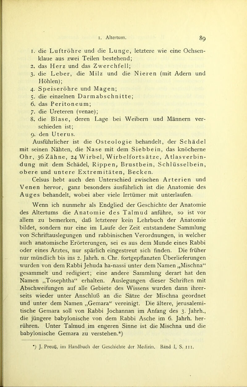 1. die Luftröhre und die Lunge, letztere wie eine Ochsen- klaue aus zwei Teilen bestehend; 2. das Herz und das Zwerchfell; 3. die Leber, die Milz und die Nieren (mit Adern und Höhlen); 4. Speiseröhre und Magen; 5. die einzelnen Darmabschnitte; 6. das Peritoneum; 7. die Ureteren (venae); 8. die Blase, deren Lage bei Weibern und Männern ver- schieden ist; 9. den Uterus. Ausführlicher ist die Osteologie behandelt, der Schädel mit seinen Nähten, die Nase mit dem Siebbein, das knöcherne Ohr, ßöZähne, 24 Wirbel, Wirbelfortsätze, Atlasverbin- dung mit dem Schädel, Rippen, Brustbein, Schlüsselbein, obere und untere Extremitäten, Becken. Celsus hebt auch den Unterschied zwischen Arterien und Venen hervor, ganz besonders ausführlich ist die Anatomie des Auges behandelt, wobei aber viele Irrtümer mit unterlaufen. Wenn ich nunmehr als Endglied der Geschichte der Anatomie des Altertums die Anatomie des Talmud anführe, so ist vor allem zu bemerken, daß letzterer kein Lehrbuch der Anatomie bildet, sondern nur eine im Laufe der Zeit entstandene Sammlung von Schriftauslegungen und rabbinischen Verordnungen, in welcher auch anatomische Erörterungen, sei es aus dem Munde eines Rabbi oder eines Arztes, nur spärlich eingestreut sich finden. Die früher nur mündlich bis ins 2. Jahrh. n. Chr. fortgepflanzten Überlieferungen wurden von dem Rabbi Jehuda ha-nassi unter dem Namen „Mischna“ gesammelt und redigiert; eine andere Sammlung derart hat den Namen „Tosephtha“ erhalten. Auslegungen dieser Schriften mit Abschweifungen auf alle Gebiete des Wissens wurden dann ihrer- seits wieder unter Anschluß an die Sätze der Mischna geordnet und unter dem Namen „Gemara“ vereinigt. Die ältere, jerusalemi- tische Gemara soll von Rabbi Jochannan im Anfang des 3. Jahrh., die jüngere babylonische von dem Rabbi Asche im 6. Jahrh. her- rühren. Unter Talmud im engeren Sinne ist die Mischna und die babylonische Gemara zu verstehen.*)