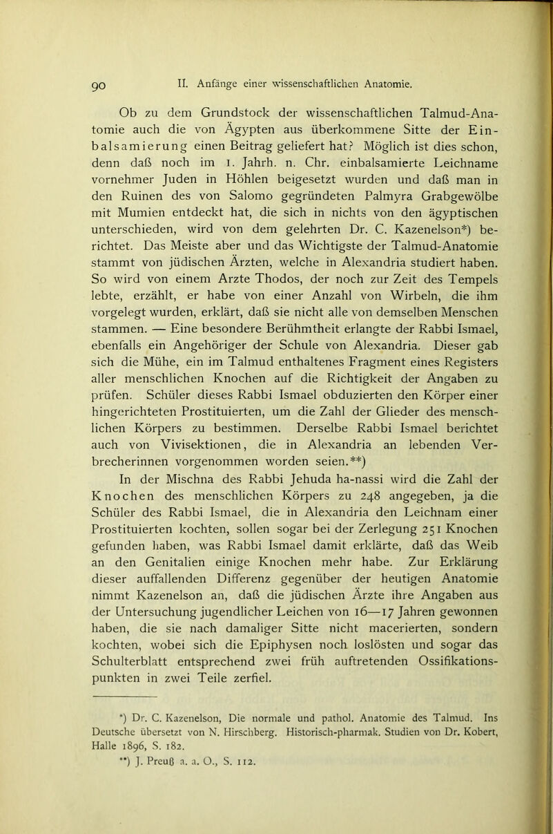 Ob zu dem Grundstock der wissenschaftlichen Talmud-Ana- tomie auch die von Ägypten aus überkommene Sitte der Ein- balsamierung einen Beitrag geliefert hat? Möglich ist dies schon, denn daß noch im i. Jahrh. n. Chr. einbalsamierte Leichname vornehmer Juden in Höhlen beigesetzt wurden und daß man in den Ruinen des von Salomo gegründeten Palmyra Grabgewölbe mit Mumien entdeckt hat, die sich in nichts von den ägyptischen unterschieden, wird von dem gelehrten Dr. C. Kazenelson*) be- richtet. Das Meiste aber und das Wichtigste der Talmud-Anatomie stammt von jüdischen Ärzten, welche in Alexandria studiert haben. So wird von einem Arzte Thodos, der noch zur Zeit des Tempels lebte, erzählt, er habe von einer Anzahl von Wirbeln, die ihm vorgelegt wurden, erklärt, daß sie nicht alle von demselben Menschen stammen. — Eine besondere Berühmtheit erlangte der Rabbi Ismael, ebenfalls ein Angehöriger der Schule von Alexandria. Dieser gab sich die Mühe, ein im Talmud enthaltenes Fragment eines Registers aller menschlichen Knochen auf die Richtigkeit der Angaben zu prüfen. Schüler dieses Rabbi Ismael obduzierten den Körper einer hingerichteten Prostituierten, um die Zahl der Glieder des mensch- lichen Körpers zu bestimmen. Derselbe Rabbi Ismael berichtet auch von Vivisektionen, die in Alexandria an lebenden Ver- brecherinnen vorgenommen worden seien.**) In der Mischna des Rabbi Jehuda ha-nassi wird die Zahl der Knochen des menschlichen Körpers zu 248 angegeben, ja die Schüler des Rabbi Ismael, die in Alexandria den Leichnam einer Prostituierten kochten, sollen sogar bei der Zerlegung 251 Knochen gefunden haben, was Rabbi Ismael damit erklärte, daß das Weib an den Genitalien einige Knochen mehr habe. Zur Erklärung dieser auffallenden Differenz gegenüber der heutigen Anatomie nimmt Kazenelson an, daß die jüdischen Ärzte ihre Angaben aus der Untersuchung jugendlicher Leichen von 16—17 Jahren gewonnen haben, die sie nach damaliger Sitte nicht macerierten, sondern kochten, wobei sich die Epiphysen noch loslösten und sogar das Schulterblatt entsprechend zwei früh auftretenden Ossifikations- punkten in zwei Teile zerfiel. *) Dr. C. Kazenelson, Die normale und pathol. Anatomie des Talmud. Ins Deutsche übersetzt von N. Hirschberg. Historisch-pharmak. Studien von Dr. Robert, Halle 1896, S. 182. **) J. Preuß a. a. O., S. 112.