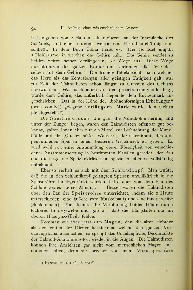 ist umgeben von 2 Häuten, einer oberen an der Innenfläche des Schädels, und einer unteren, welche das Hirn beutelförmig ein- schließt. In dem Buch Sohar heißt es: „Der Schädel umgibt 3 Hohlräume, in welchen das Gehirn ruht. Das Gehirn sendet zu beiden Seiten seiner Verlängerung 32 Wege aus. Diese Wege durchkreuzen den ganzen Körper und verbinden alle Teile des- selben mit dem Gehirn.“ Die frühere Bibelansicht, nach welcher das Herz als das Zentralorgan aller geistigen Tätigkeit galt, war zur Zeit der Talmudisten schon längst zu Gunsten des Gehirns überwunden. Was nach innen von den process. condyloidei liegt, wurde dem Gehirn, das außerhalb liegende dem Rückenmark zu- geschrieben. Das in der Höhe der „bohnenförmigen Erhebungen“ (proc. condyl.) gelegene verlängerte Mark wurde dem Gehirn gleichgestellt.*) Die Speicheldrüsen, die „um die Mundhöhle herum, und unter der Zunge“ liegen, waren den Talmudisten offenbar gut be- kannt, galten ihnen aber nur als Mittel zur Befeuchtung der Mund- höhle und als „Quellen süßen Wassers“, dazu bestimmt, den auf- genommenen Speisen einen besseren Geschmack zu geben. Es wird wohl von einer Ansammlung dieser Flüssigkeit von verschie- dener Zusammensetzung in bestimmten Kanälen geredet, der Bau und die Lage der Speicheldrüsen im speziellen aber ist vollständig unbekannt. Ebenso verhält es sich mit dem Schlundkopf. Man wußte, daß die in den Schlundkopf gelangten Speisen unwillkürlich in die Speiseröhre hinabgedrückt werden, hatte aber von dem Bau des Schlundkopfes keine Ahnung. — Besser waren die Talmudisten über den Bau der Speiseröhre unterrichtet, indem sie 2 Häute unterschieden, eine äußere rote (Muskelhaut) und eine innere weiße (Schleimhaut). Man kannte die Verbindung beider Häute durch lockeres Bindegewebe und gab an, daß die Längsfalten nur im oberen (Pharynx-)Teile fehlen. Kommen wir aber jetzt zum Magen, den die alten Hebräer als den ersten der Diener bezeichnen, welche den ganzen Ver- dauungskanal ausmachen, so springt das Unzulängliche, Beschränkte der Talmud-Anatomie sofort wieder in die Augen. Die Talmudisten können ihre Ansichten gar nicht vom menschlichen Magen ent- nommen haben, denn sie sprechen von einem Vormagen (wie