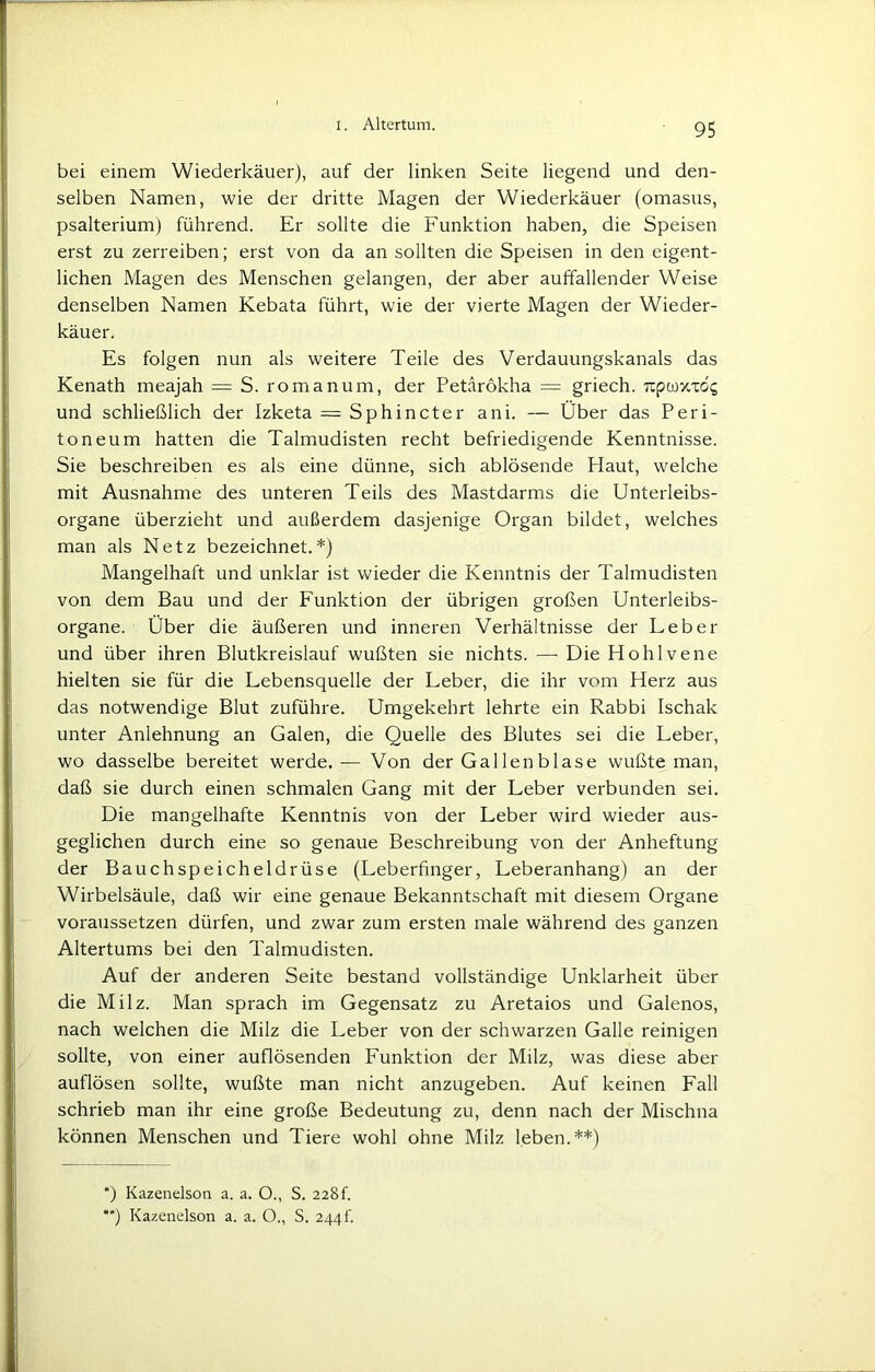 bei einem Wiederkäuer), auf der linken Seite liegend und den- selben Namen, wie der dritte Magen der Wiederkäuer (omasus, psalterium) führend. Er sollte die Funktion haben, die Speisen erst zu zerreiben; erst von da an sollten die Speisen in den eigent- lichen Magen des Menschen gelangen, der aber auffallender Weise denselben Namen Kebata führt, wie der vierte Magen der Wieder- käuer. Es folgen nun als weitere Teile des Verdauungskanals das Kenath meajah = S. romanum, der Petarokha = griech. Tzpwv-x6g und schließlich der Izketa = Sphincter ani. — Über das Peri- toneum hatten die Talmudisten recht befriedigende Kenntnisse. Sie beschreiben es als eine dünne, sich ablösende Plaut, welche mit Ausnahme des unteren Teils des Mastdarms die Unterleibs- organe überzieht und außerdem dasjenige Organ bildet, welches man als Netz bezeichnet.*) Mangelhaft und unklar ist wieder die Kenntnis der Talmudisten von dem Bau und der Funktion der übrigen großen Unterleibs- organe. Über die äußeren und inneren Verhältnisse der Leber und über ihren Blutkreislauf wußten sie nichts. — Die Hohlvene hielten sie für die Lebensquelle der Leber, die ihr vom Herz aus das notwendige Blut zuführe. Umgekehrt lehrte ein Rabbi Ischak unter Anlehnung an Galen, die Quelle des Blutes sei die Leber, wo dasselbe bereitet werde.— Von der Gal len blase wußte man, daß sie durch einen schmalen Gang mit der Leber verbunden sei. Die mangelhafte Kenntnis von der Leber wird wieder aus- geglichen durch eine so genaue Beschreibung von der Anheftung der Bauchspeicheldrüse (Leberfinger, Leberanhang) an der Wirbelsäule, daß wir eine genaue Bekanntschaft mit diesem Organe voraussetzen dürfen, und zwar zum ersten male während des ganzen Altertums bei den Talmudisten. Auf der anderen Seite bestand vollständige Unklarheit über die Milz. Man sprach im Gegensatz zu Aretaios und Galenos, nach welchen die Milz die Leber von der schwarzen Galle reinigen sollte, von einer auflösenden Funktion der Milz, was diese aber auflösen sollte, wußte man nicht anzugeben. Auf keinen Fall schrieb man ihr eine große Bedeutung zu, denn nach der Mischna können Menschen und Tiere wohl ohne Milz leben.**) *) Kazenelson a. a. O., S. 228 h