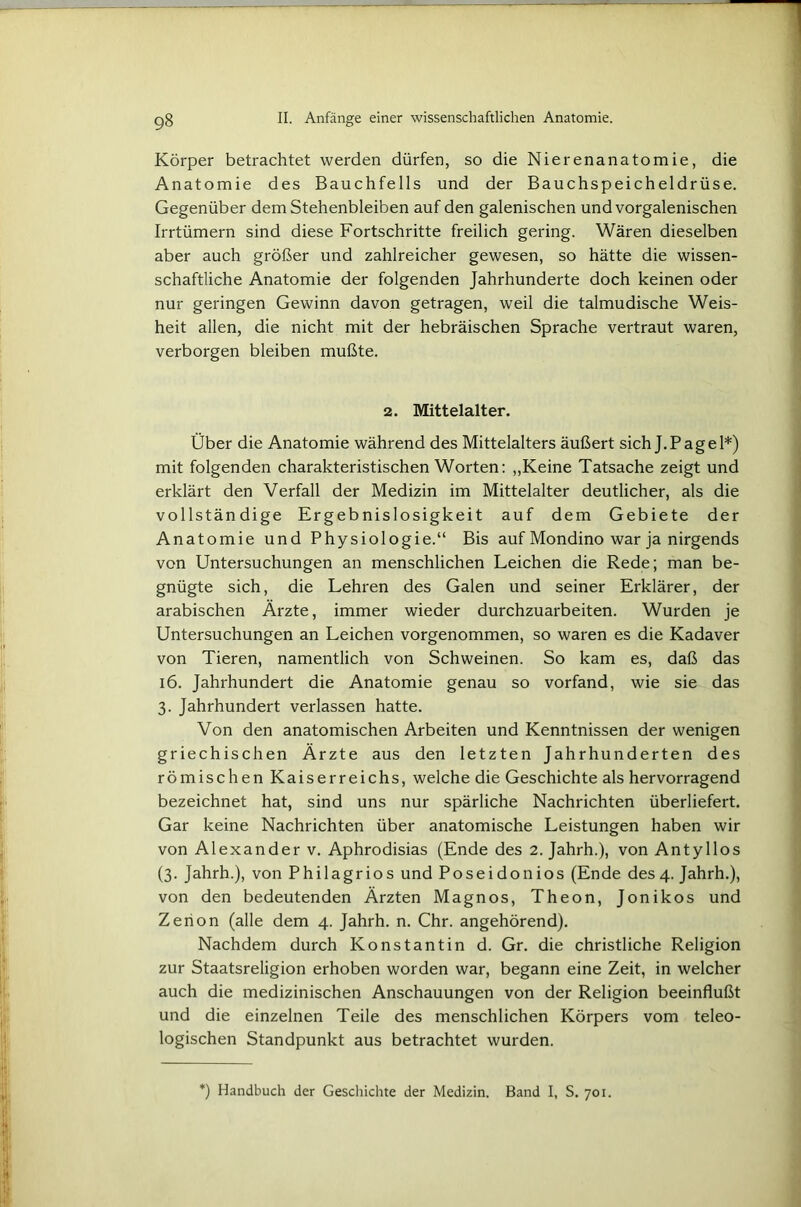 Körper betrachtet werden dürfen, so die Nierenanatomie, die Anatomie des Bauchfells und der Bauchspeicheldrüse. Gegenüber dem Stehenbleiben auf den galenischen und vorgalenischen Irrtümern sind diese Fortschritte freilich gering. Wären dieselben aber auch größer und zahlreicher gewesen, so hätte die wissen- schaftliche Anatomie der folgenden Jahrhunderte doch keinen oder nur geringen Gewinn davon getragen, weil die talmudische Weis- heit allen, die nicht mit der hebräischen Sprache vertraut waren, verborgen bleiben mußte. 2. Mittelalter. Über die Anatomie während des Mittelalters äußert sich J.Page 1*) mit folgenden charakteristischen Worten: „Keine Tatsache zeigt und erklärt den Verfall der Medizin im Mittelalter deutlicher, als die vollständige Ergebnislosigkeit auf dem Gebiete der Anatomie und Physiologie.“ Bis auf Mondino war ja nirgends von Untersuchungen an menschlichen Leichen die Rede; man be- gnügte sich, die Lehren des Galen und seiner Erklärer, der arabischen Ärzte, immer wieder durchzuarbeiten. Wurden je Untersuchungen an Leichen vorgenommen, so waren es die Kadaver von Tieren, namentlich von Schweinen. So kam es, daß das 16. Jahrhundert die Anatomie genau so vorfand, wie sie das 3. Jahrhundert verlassen hatte. Von den anatomischen Arbeiten und Kenntnissen der wenigen griechischen Ärzte aus den letzten Jahrhunderten des römischen Kaiserreichs, welche die Geschichte als hervorragend bezeichnet hat, sind uns nur spärliche Nachrichten überliefert. Gar keine Nachrichten über anatomische Leistungen haben wir von Alexander v. Aphrodisias (Ende des 2. Jahrh.), von Antyllos (3. Jahrh.), von Philagrios und Poseidonios (Ende des 4. Jahrh.), von den bedeutenden Ärzten Magnos, Theon, Jonikos und Zerion (alle dem 4. Jahrh. n. Chr. angehörend). Nachdem durch Konstantin d. Gr. die christliche Religion zur Staatsreligion erhoben worden war, begann eine Zeit, in welcher auch die medizinischen Anschauungen von der Religion beeinflußt und die einzelnen Teile des menschlichen Körpers vom teleo- logischen Standpunkt aus betrachtet wurden. ) Handbuch der Geschichte der Medizin. Band I, S. 701.