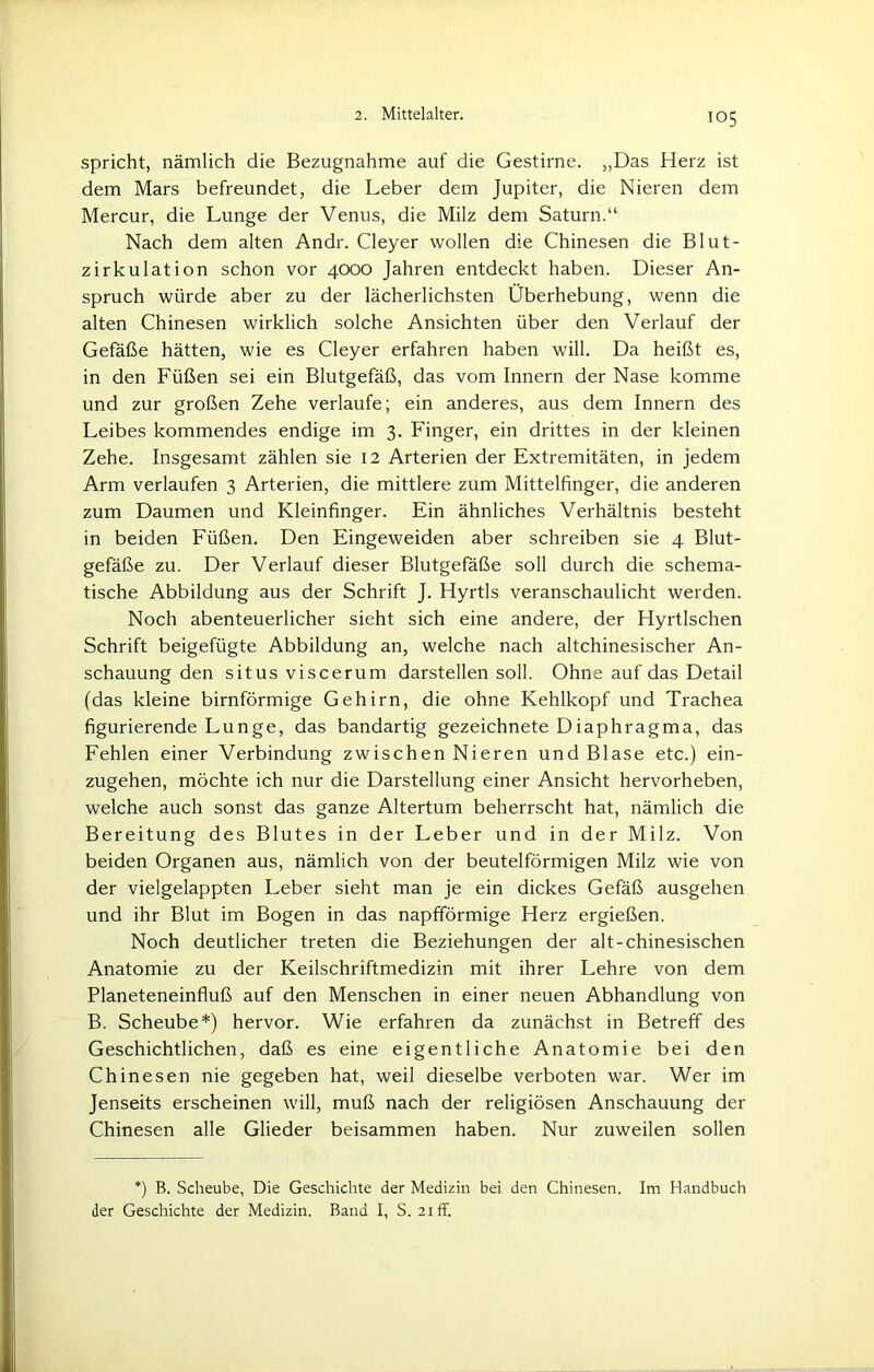 spricht, nämlich die Bezugnahme auf die Gestirne. ,,Das Herz ist dem Mars befreundet, die Leber dem Jupiter, die Nieren dem Mercur, die Lunge der Venus, die Milz dem Saturn.“ Nach dem alten Andr. Cleyer wollen die Chinesen die Blut- zirkulation schon vor 4000 Jahren entdeckt haben. Dieser An- spruch würde aber zu der lächerlichsten Überhebung, wenn die alten Chinesen wirklich solche Ansichten über den Verlauf der Gefäße hätten, wie es Cleyer erfahren haben will. Da heißt es, in den Füßen sei ein Blutgefäß, das vom Innern der Nase komme und zur großen Zehe verlaufe; ein anderes, aus dem Innern des Leibes kommendes endige im 3. Finger, ein drittes in der kleinen Zehe. Insgesamt zählen sie 12 Arterien der Extremitäten, in jedem Arm verlaufen 3 Arterien, die mittlere zum Mittelfinger, die anderen zum Daumen und Kleinfinger. Ein ähnliches Verhältnis besteht in beiden Füßen. Den Eingeweiden aber schreiben sie 4 Blut- gefäße zu. Der Verlauf dieser Blutgefäße soll durch die schema- tische Abbildung aus der Schrift J. Hyrtls veranschaulicht werden. Noch abenteuerlicher sieht sich eine andere, der Hyrtlschen Schrift beigefügte Abbildung an, welche nach altchinesischer An- schauung den situs viscerum darstellen soll. Ohne auf das Detail (das kleine bimförmige Gehirn, die ohne Kehlkopf und Trachea figurierende Lunge, das bandartig gezeichnete Diaphragma, das Fehlen einer Verbindung zwischen Nieren und Blase etc.) ein- zugehen, möchte ich nur die Darstellung einer Ansicht hervorheben, welche auch sonst das ganze Altertum beherrscht hat, nämlich die Bereitung des Blutes in der Leber und in der Milz. Von beiden Organen aus, nämlich von der beutelförmigen Milz wie von der vielgelappten Leber sieht man je ein dickes Gefäß ausgehen und ihr Blut im Bogen in das napfförmige Herz ergießen. Noch deutlicher treten die Beziehungen der alt-chinesischen Anatomie zu der Keilschriftmedizin mit ihrer Lehre von dem Planeteneinfluß auf den Menschen in einer neuen Abhandlung von B. Scheube*) hervor. Wie erfahren da zunächst in Betreff des Geschichtlichen, daß es eine eigentliche Anatomie bei den Chinesen nie gegeben hat, weil dieselbe verboten war. Wer im Jenseits erscheinen will, muß nach der religiösen Anschauung der Chinesen alle Glieder beisammen haben. Nur zuweilen sollen *) B. Scheube, Die Geschichte der Medizin bei den Chinesen. Im Handbuch der Geschichte der Medizin. Band I, S. 21 ff.