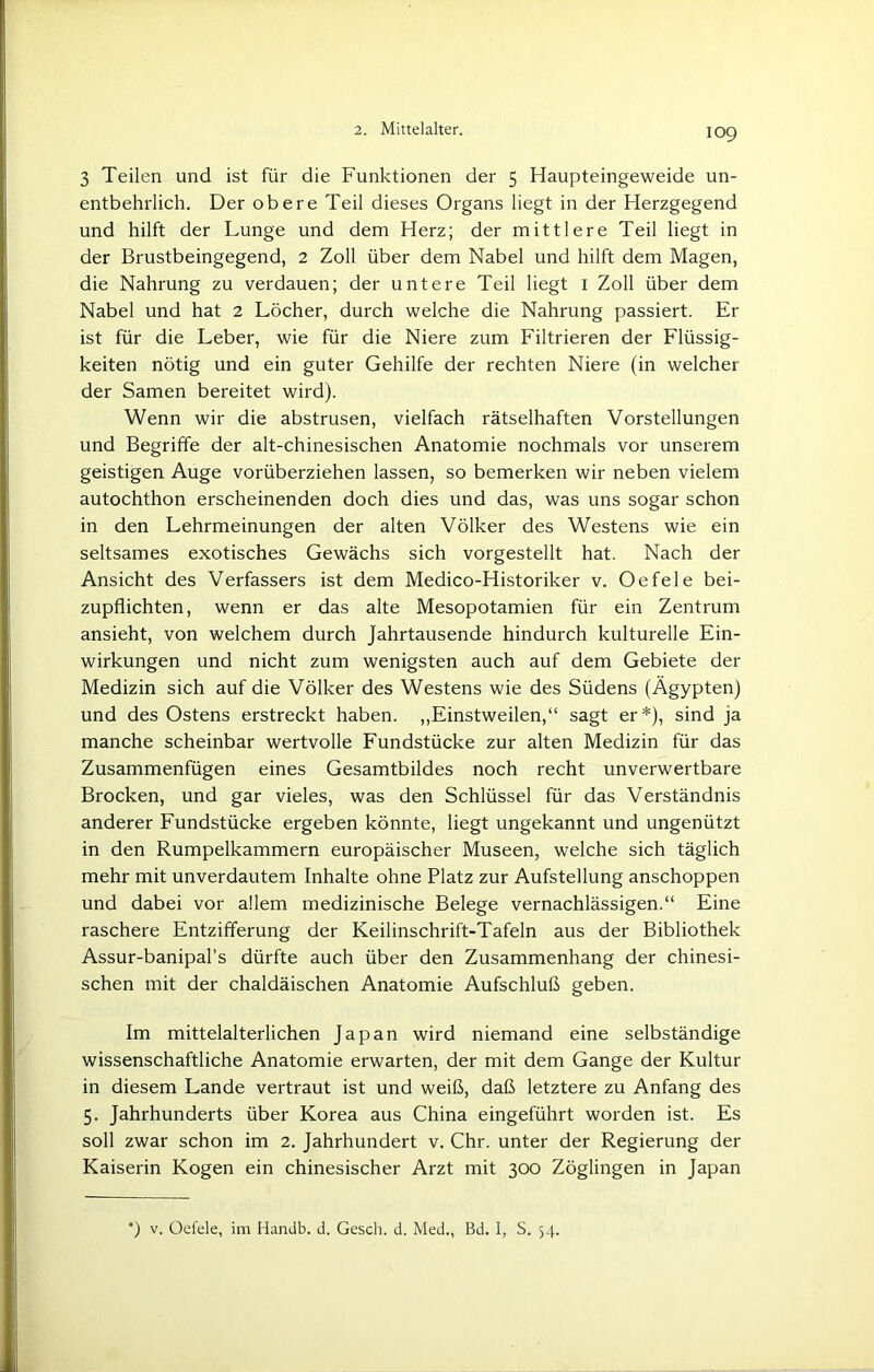 3 Teilen und ist für die Funktionen der 5 Haupteingeweide un- entbehrlich. Der obere Teil dieses Organs liegt in der Herzgegend und hilft der Lunge und dem Herz; der mittlere Teil liegt in der Brustbeingegend, 2 Zoll über dem Nabel und hilft dem Magen, die Nahrung zu verdauen; der untere Teil liegt 1 Zoll über dem Nabel und hat 2 Löcher, durch welche die Nahrung passiert. Er ist für die Leber, wie für die Niere zum Filtrieren der Flüssig- keiten nötig und ein guter Gehilfe der rechten Niere (in welcher der Samen bereitet wird). Wenn wir die abstrusen, vielfach rätselhaften Vorstellungen und Begriffe der alt-chinesischen Anatomie nochmals vor unserem geistigen Auge vorüberziehen lassen, so bemerken wir neben vielem autochthon erscheinenden doch dies und das, was uns sogar schon in den Lehrmeinungen der alten Völker des Westens wie ein seltsames exotisches Gewächs sich vorgestellt hat. Nach der Ansicht des Verfassers ist dem Medico-Historiker v. Oe feie bei- zupflichten, wenn er das alte Mesopotamien für ein Zentrum ansieht, von welchem durch Jahrtausende hindurch kulturelle Ein- wirkungen und nicht zum wenigsten auch auf dem Gebiete der Medizin sich auf die Völker des Westens wie des Südens (Ägypten) und des Ostens erstreckt haben. „Einstweilen,“ sagt er*), sind ja manche scheinbar wertvolle Fundstücke zur alten Medizin für das Zusammenfügen eines Gesamtbildes noch recht unverwertbare Brocken, und gar vieles, was den Schlüssel für das Verständnis anderer Fundstücke ergeben könnte, liegt ungekannt und ungenützt in den Rumpelkammern europäischer Museen, welche sich täglich mehr mit unverdautem Inhalte ohne Platz zur Aufstellung anschoppen und dabei vor allem medizinische Belege vernachlässigen.“ Eine raschere Entzifferung der Keilinschrift-Tafeln aus der Bibliothek Assur-banipal’s dürfte auch über den Zusammenhang der chinesi- schen mit der chaldäischen Anatomie Aufschluß geben. Im mittelalterlichen Japan wird niemand eine selbständige wissenschaftliche Anatomie erwarten, der mit dem Gange der Kultur in diesem Lande vertraut ist und weiß, daß letztere zu Anfang des 5. Jahrhunderts über Korea aus China eingeführt worden ist. Es soll zwar schon im 2. Jahrhundert v. Chr. unter der Regierung der Kaiserin Kogen ein chinesischer Arzt mit 300 Zöglingen in Japan