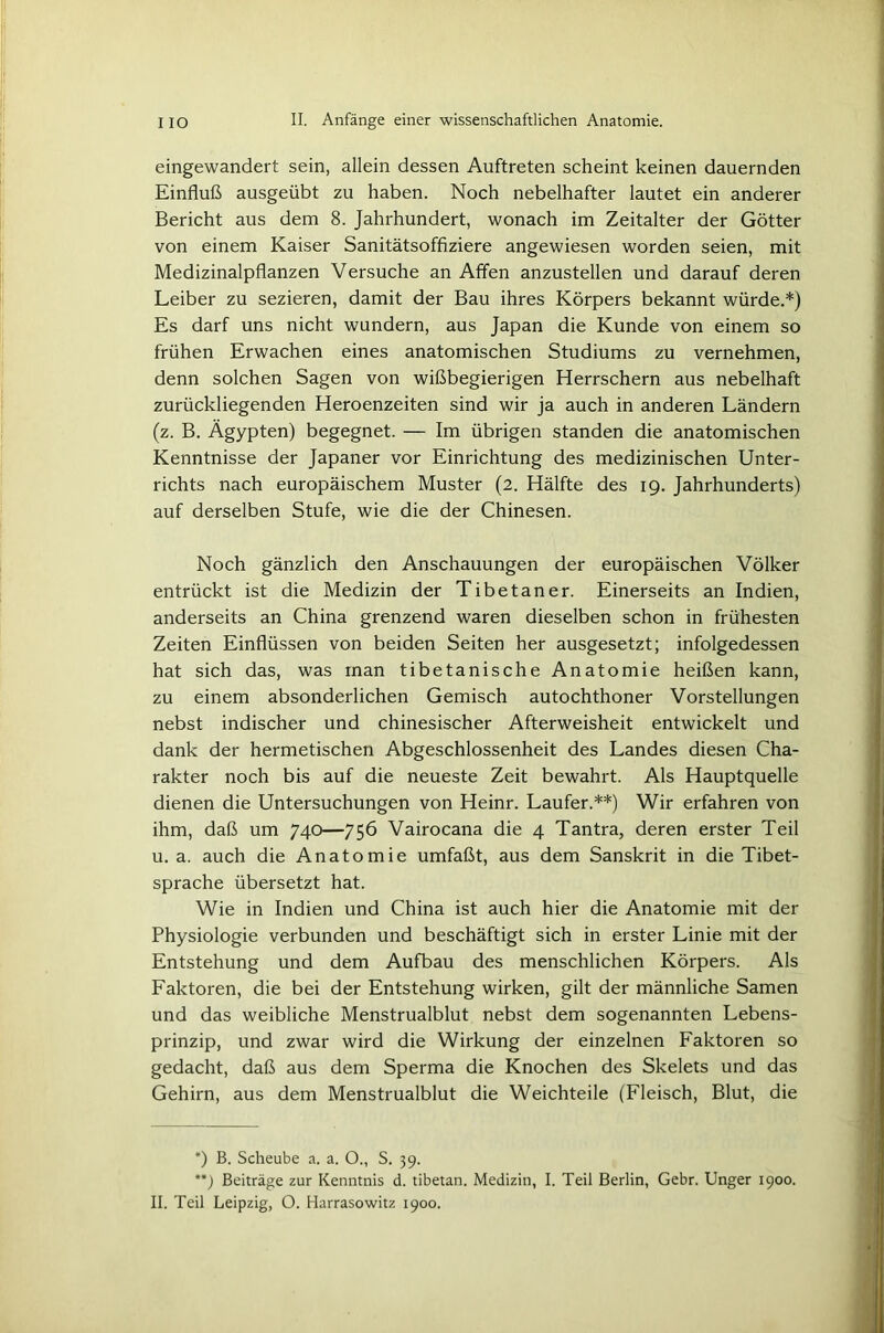 eingewandert sein, allein dessen Auftreten scheint keinen dauernden Einfluß ausgeübt zu haben. Noch nebelhafter lautet ein anderer Bericht aus dem 8. Jahrhundert, wonach im Zeitalter der Götter von einem Kaiser Sanitätsoffiziere angewiesen worden seien, mit Medizinalpflanzen Versuche an Affen anzustellen und darauf deren Leiber zu sezieren, damit der Bau ihres Körpers bekannt würde.*) Es darf uns nicht wundern, aus Japan die Kunde von einem so frühen Erwachen eines anatomischen Studiums zu vernehmen, denn solchen Sagen von wißbegierigen Herrschern aus nebelhaft zurückliegenden Heroenzeiten sind wir ja auch in anderen Ländern (z. B. Ägypten) begegnet. — Im übrigen standen die anatomischen Kenntnisse der Japaner vor Einrichtung des medizinischen Unter- richts nach europäischem Muster (2. Hälfte des 19. Jahrhunderts) auf derselben Stufe, wie die der Chinesen. Noch gänzlich den Anschauungen der europäischen Völker entrückt ist die Medizin der Tibetaner. Einerseits an Indien, anderseits an China grenzend waren dieselben schon in frühesten Zeiten Einflüssen von beiden Seiten her ausgesetzt; infolgedessen hat sich das, was man tibetanische Anatomie heißen kann, zu einem absonderlichen Gemisch autochthoner Vorstellungen nebst indischer und chinesischer Afterweisheit entwickelt und dank der hermetischen Abgeschlossenheit des Landes diesen Cha- rakter noch bis auf die neueste Zeit bewahrt. Als Hauptquelle dienen die Untersuchungen von Heinr. Läufer.**) Wir erfahren von ihm, daß um 740—756 Vairocana die 4 Tantra, deren erster Teil u. a. auch die Anatomie umfaßt, aus dem Sanskrit in die Tibet- sprache übersetzt hat. Wie in Indien und China ist auch hier die Anatomie mit der Physiologie verbunden und beschäftigt sich in erster Linie mit der Entstehung und dem Aufbau des menschlichen Körpers. Als Faktoren, die bei der Entstehung wirken, gilt der männliche Samen und das weibliche Menstrualblut nebst dem sogenannten Lebens- prinzip, und zwar wird die Wirkung der einzelnen Faktoren so gedacht, daß aus dem Sperma die Knochen des Skelets und das Gehirn, aus dem Menstrualblut die Weichteile (Fleisch, Blut, die *) B. Scheube a. a. O., S. 39. **) Beiträge zur Kenntnis d. tibetan. Medizin, I. Teil Berlin, Gebr. Unger 1900. II. Teil Leipzig, O. Harrasowitz 1900.