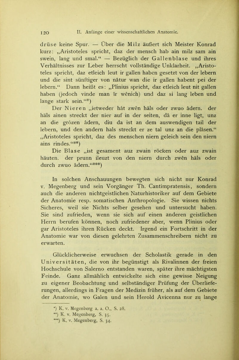 drüse keine Spur. — Über die Milz äußert sich Meister Konrad kurz: „Aristoteles spricht, daz der mensch hab ain milz sam ain swein, lang und smal.“ — Bezüglich der Gallenblase und ihres Verhältnisses zur Leber herrscht vollständige Unklarheit. „Aristo- teles spricht, daz etleich leut ir gallen haben gesetzt von der lebern und die sint sünftiger von nätur wan die ir gallen habent pei der lebern.“ Dann heißt es: „Plinius spricht, daz etleich leut nit gallen haben (jedoch vinde man ir wenich) und daz si lang leben und lange stark sein.“*) Der Nieren „ietweder hat zwen häls oder zwuo ädern, der häls ainen streckt der nier auf in der seiten, da er inne ligt, unz an die grozen ädern, diu da ist an dem auswendigen tail der lebern, und den andern hals streckt er ze tal unz an die pläsen.“ „Aristoteles spricht, daz des menschen niern geleich sein den niern ains rindes.“**) Die Blase „ist gesament auz zwain rocken oder auz zwain häuten, der prunn ileuzt von den niern durch zwen häls oder durch zwuo ädern.“***) In solchen Anschauungen bewegten sich nicht nur Konrad v. Megenberg und sein Vorgänger Th. Cantimpratensis, sondern auch die anderen nichtgeistlichen Naturhistoriker auf dem Gebiete der Anatomie resp. somatischen Anthropologie. Sie wissen nichts Sicheres, weil sie Nichts selber gesehen und untersucht haben. Sie sind zufrieden, wenn sie sich auf einen anderen geistlichen Herrn berufen können, noch zufriedener aber, wenn Plinius oder gar Aristoteles ihren Rücken deckt. Irgend ein Fortschritt in der Anatomie war von diesen gelehrten Zusammenschreibern nicht zu erwarten. Glücklicherweise erwuchsen der Scholastik gerade in den Universitäten, die von ihr begünstigt als Rivalinnen der freien Hochschule von Salerno entstanden waren, später ihre mächtigsten Feinde. Ganz allmählich entwickelte sich eine gewisse Neigung zu eigener Beobachtung und selbständiger Prüfung der Überliefe- rungen, allerdings in Fragen der Medizin früher, als auf dem Gebiete der Anatomie, wo Galen und sein Herold Avicenna nur zu lange *) K. v. Megenberg a. a. O., S. 28. **) K. v. Megenberg, S. 35.