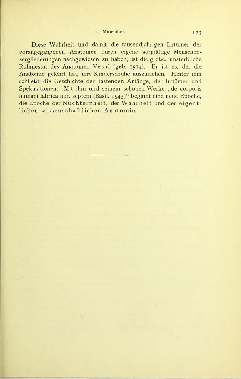 Diese Wahrheit und damit die tausendjährigen Irrtümer der vorangegangenen Anatomen durch eigene sorgfältige Menschen- zergliederungen nachgewiesen zu haben, ist die große, unsterbliche Ruhmestat des Anatomen Vesal (geb. 1514). Er ist es, der die Anatomie gelehrt hat, ihre Kinderschuhe auszuziehen. Hinter ihm schließt die Geschichte der tastenden Anfänge, der Irrtümer und Spekulationen. Mit ihm und seinem schönen Werke „de corporis humani fabrica libr. septem (Basil. 1543)“ beginnt eine neue Epoche, die Epoche der Nüchternheit, der Wahrheit und der eigent- lichen wissenschaftlichen Anatomie.