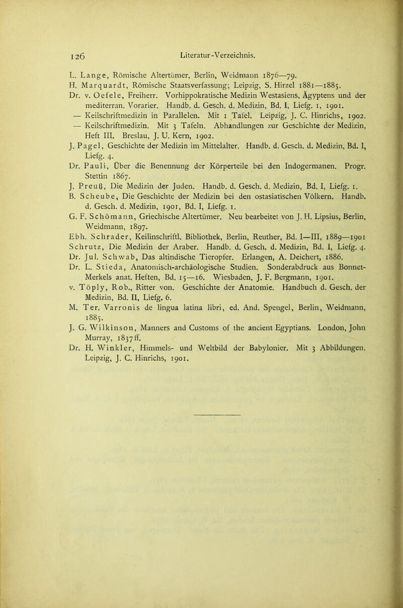 L. Lange, Römische Altertümer, Berlin, Weidmann 1876—79. H. Marquardt, Römische Staatsverfassung; Leipzig, S. Hirzel 1881 —1885. Dr. v. Oefele, Freiherr. Vorhippokratische Medizin Westasiens, Ägyptens und der mediterran. Vorarier. Handb. d. Gesch. d. Medizin, Bd. I, Liefg. 1, 1901. — Keilschriftmedizin in Parallelen. Mit 1 Tafel. Leipzig, J. C. Hinrichs, 1902. — Keilschriftmedizin. Mit 3 Tafeln. Abhandlungen zur Geschichte der Medizin, Heft III. Breslau, J. U. Kern, 1902. J. Pagel, Geschichte der Medizin im Mittelalter. Handb. d. Gesch. d. Medizin, Bd. I, Liefg. 4. Dr. Pauli, Über die Benennung der Körperteile bei den Indogermanen. Progr. Stettin 1867. J. Preuß, Die Medizin der Juden. Handb. d. Gesch. d. Medizin, Bd. I, Liefg. 1. B. Scheube, Die Geschichte der Medizin bei den ostasiatischen Völkern. Handb. d. Gesch. d. Medizin, 1901, Bd. I, Liefg. 1. G. F. Schömann, Griechische Altertümer. Neu bearbeitet von J. H. Lipsius, Berlin, Weidmann, 1897. Ebh. Schräder, Keilinschriftl. Bibliothek, Berlin, Reuther, Bd. I—III, 1889—1901 Schrutz, Die Medizin der Araber. Handb. d. Gesch. d. Medizin, Bd. I, Liefg. 4. Dr. Jul. Schwab, Das altindische Tieropfer. Erlangen, A. Deichert, 1886. Dr. L. Stieda, Anatomisch-archäologische Studien. Sonderabdruck aus Bonnet- Merkels anat. Heften, Bd. 15—16. Wiesbaden, J. F. Bergmann, 1901. v. Töply, Rob., Ritter von. Geschichte der Anatomie. Handbuch d. Gesch. der Medizin, Bd. II, Liefg. 6. M. Ter. Varronis de lingua latina libri, ed. And. Spengel, Berlin, Weidmann, 1885. J. G. Wilkinson, Manners and Customs of the ancient Egyptians. London, John Murray, 183 7 ff. Dr. H. Winkler, Himmels- und Weltbild der Babylonier. Mit 3 Abbildungen. Leipzig, J. C. Hinrichs, 1901.