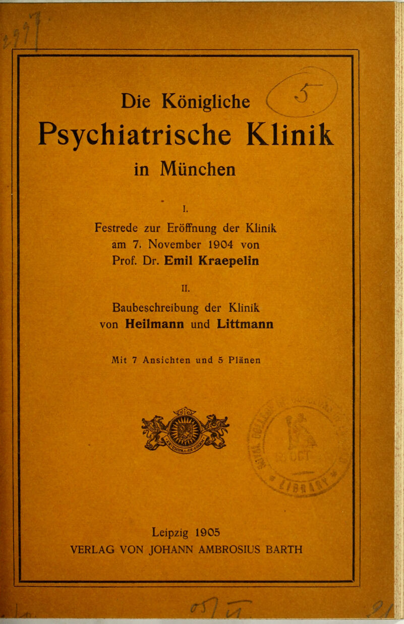 Die Königliche . ' Psychiatrische Klinik in München I. Festrede zur Eröffnung der Klinik am 7. November 1904 von Prof. Dr. Emil Kraepelin II. Baubeschreibung der Klinik von Heilmanti und Littmann Mit 7 Ansichten und 5 Plänen Leipzig 1905 VERLAG VON JOHANN AMBROSIUS BARTH