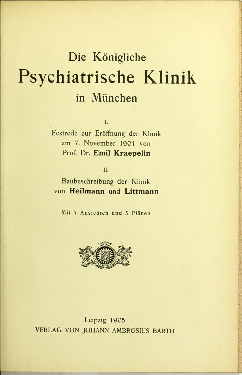 Die Königliche Psychiatrische Klinik in München I. Festrede zur Eröffnung der Klinik am 7. November 1904 von Prof. Dr. Emil Kraepelin II. Baubeschreibung der Klinik von Heilmann und Littmann Mit 7 Ansichten und 5 Plänen Leipzig 1905 VERLAG VON JOHANN AMBROSIUS BARTH