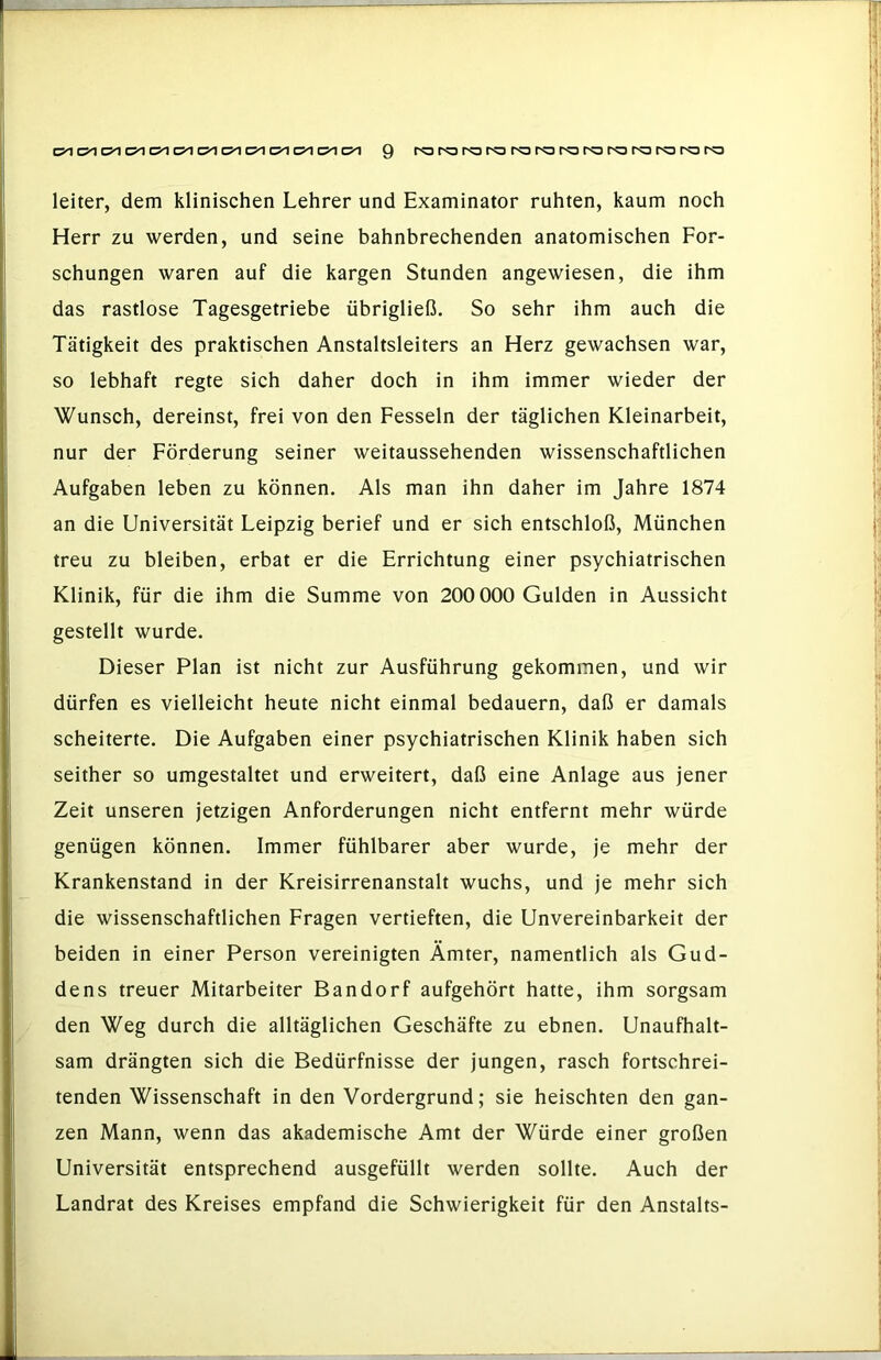 Q ro ro ro ro ro ra ra ro ra ra ro ro ro leiter, dem klinischen Lehrer und Examinator ruhten, kaum noch Herr zu werden, und seine bahnbrechenden anatomischen For- schungen waren auf die kargen Stunden angewiesen, die ihm das rastlose Tagesgetriebe übrigließ. So sehr ihm auch die Tätigkeit des praktischen Anstaltsleiters an Herz gewachsen war, so lebhaft regte sich daher doch in ihm immer wieder der Wunsch, dereinst, frei von den Fesseln der täglichen Kleinarbeit, nur der Förderung seiner weitaussehenden wissenschaftlichen Aufgaben leben zu können. Als man ihn daher im Jahre 1874 an die Universität Leipzig berief und er sich entschloß, München treu zu bleiben, erbat er die Errichtung einer psychiatrischen Klinik, für die ihm die Summe von 200 000 Gulden in Aussicht gestellt wurde. Dieser Plan ist nicht zur Ausführung gekommen, und wir dürfen es vielleicht heute nicht einmal bedauern, daß er damals scheiterte. Die Aufgaben einer psychiatrischen Klinik haben sich seither so umgestaltet und erweitert, daß eine Anlage aus jener Zeit unseren jetzigen Anforderungen nicht entfernt mehr würde genügen können. Immer fühlbarer aber wurde, je mehr der Krankenstand in der Kreisirrenanstalt wuchs, und je mehr sich die wissenschaftlichen Fragen vertieften, die Unvereinbarkeit der beiden in einer Person vereinigten Ämter, namentlich als Gud- dens treuer Mitarbeiter Bandorf aufgehört hatte, ihm sorgsam den Weg durch die alltäglichen Geschäfte zu ebnen. Unaufhalt- sam drängten sich die Bedürfnisse der jungen, rasch fortschrei- tenden Wissenschaft in den Vordergrund; sie heischten den gan- zen Mann, wenn das akademische Amt der Würde einer großen Universität entsprechend ausgefüllt werden sollte. Auch der Landrat des Kreises empfand die Schwierigkeit für den Anstalts-