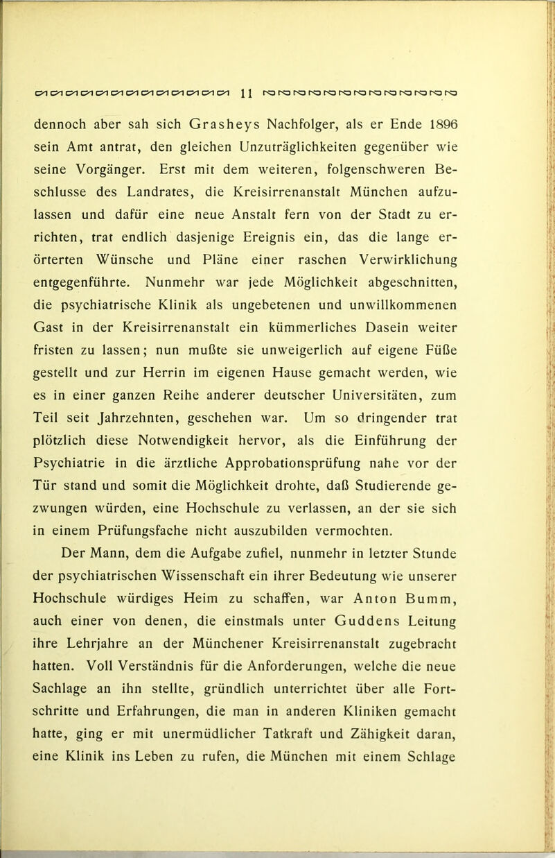 dennoch aber sah sich Grasheys Nachfolger, als er Ende 1896 sein Amt antrat, den gleichen Unzuträglichkeiten gegenüber wie seine Vorgänger. Erst mit dem weiteren, folgenschweren Be- schlüsse des Landrates, die Kreisirrenanstalt München aufzu- lassen und dafür eine neue Anstalt fern von der Stadt zu er- richten, trat endlich dasjenige Ereignis ein, das die lange er- örterten Wünsche und Pläne einer raschen Verwirklichung entgegenführte. Nunmehr war jede Möglichkeit abgeschnitten, die psychiatrische Klinik als ungebetenen und unwillkommenen Gast in der Kreisirrenanstalt ein kümmerliches Dasein weiter fristen zu lassen; nun mußte sie unweigerlich auf eigene Füße gestellt und zur Herrin im eigenen Hause gemacht werden, wie es in einer ganzen Reihe anderer deutscher Universitäten, zum Teil seit Jahrzehnten, geschehen war. Um so dringender trat plötzlich diese Notwendigkeit hervor, als die Einführung der Psychiatrie in die ärztliche Approbationsprüfung nahe vor der Tür stand und somit die Möglichkeit drohte, daß Studierende ge- zwungen würden, eine Hochschule zu verlassen, an der sie sich in einem Prüfungsfache nicht auszubilden vermochten. Der Mann, dem die Aufgabe zufiel, nunmehr in letzter Stunde der psychiatrischen Wissenschaft ein ihrer Bedeutung wie unserer Hochschule würdiges Heim zu schaffen, war Anton Bumm, auch einer von denen, die einstmals unter Guddens Leitung ihre Lehrjahre an der Münchener Kreisirrenanstalt zugebracht hatten. Voll Verständnis für die Anforderungen, welche die neue Sachlage an ihn stellte, gründlich unterrichtet über alle Fort- schritte und Erfahrungen, die man in anderen Kliniken gemacht hatte, ging er mit unermüdlicher Tatkraft und Zähigkeit daran, eine Klinik ins Leben zu rufen, die München mit einem Schlage