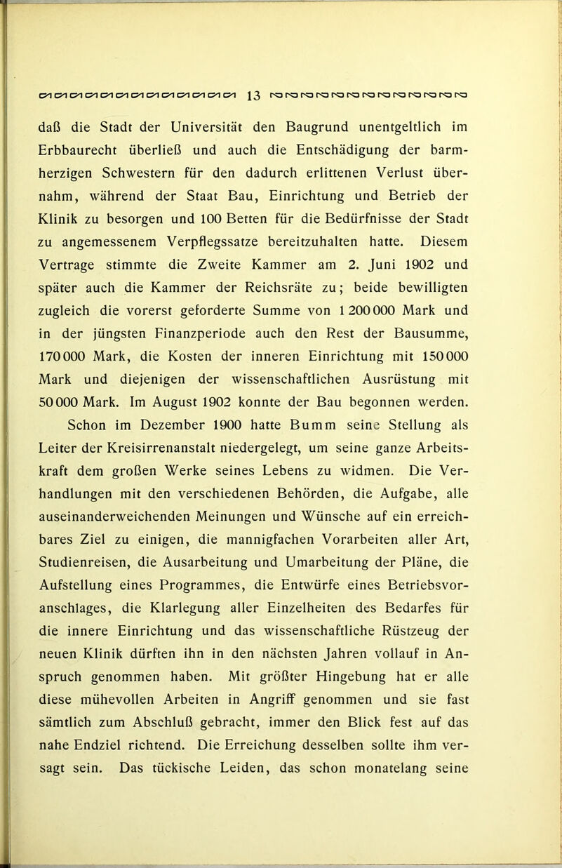 CJ^ C5^ Ol d C5^ J3 fo ro ro ro ra ro r?3 ro ro r<a daß die Stadt der Universität den Baugrund unentgeltlich im Erbbaurecht überließ und auch die Entschädigung der barm- herzigen Schwestern für den dadurch erlittenen Verlust über- nahm, während der Staat Bau, Einrichtung und Betrieb der Klinik zu besorgen und 100 Betten für die Bedürfnisse der Stadt zu angemessenem Verpflegssatze bereitzuhalten hatte. Diesem Vertrage stimmte die Zweite Kammer am 2. Juni 1902 und später auch die Kammer der Reichsräte zu; beide bewilligten zugleich die vorerst geforderte Summe von 1200000 Mark und in der jüngsten Finanzperiode auch den Rest der Bausumme, 170000 Mark, die Kosten der inneren Einrichtung mit 150 000 Mark und diejenigen der wissenschaftlichen Ausrüstung mit 50000 Mark. Im August 1902 konnte der Bau begonnen werden. Schon im Dezember 1900 hatte Bumm seine Stellung als Leiter der Kreisirrenanstalt niedergelegt, um seine ganze Arbeits- kraft dem großen Werke seines Lebens zu widmen. Die Ver- handlungen mit den verschiedenen Behörden, die Aufgabe, alle auseinanderweichenden Meinungen und Wünsche auf ein erreich- bares Ziel zu einigen, die mannigfachen Vorarbeiten aller Art, Studienreisen, die Ausarbeitung und Umarbeitung der Pläne, die Aufstellung eines Programmes, die Entwürfe eines Betriebsvor- anschlages, die Klarlegung aller Einzelheiten des Bedarfes für die innere Einrichtung und das wissenschaftliche Rüstzeug der neuen Klinik dürften ihn in den nächsten Jahren vollauf in An- spruch genommen haben. Mit größter Hingebung hat er alle diese mühevollen Arbeiten in Angriff genommen und sie fast sämtlich zum Abschluß gebracht, immer den Blick fest auf das nahe Endziel richtend. Die Erreichung desselben sollte ihm ver- sagt sein. Das tückische Leiden, das schon monatelang seine