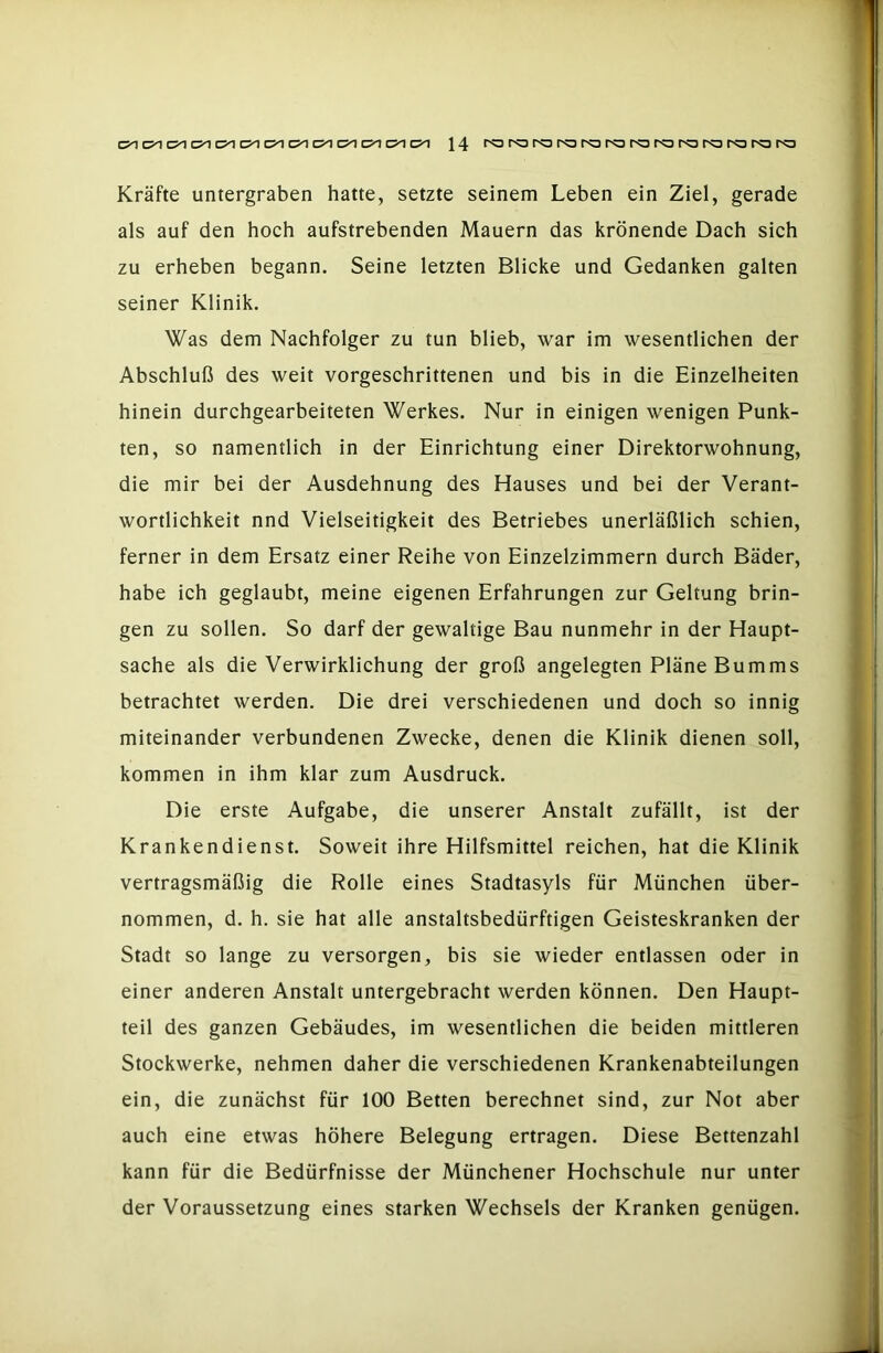 Kräfte untergraben hatte, setzte seinem Leben ein Ziel, gerade als auf den hoch aufstrebenden Mauern das krönende Dach sich zu erheben begann. Seine letzten Blicke und Gedanken galten seiner Klinik. Was dem Nachfolger zu tun blieb, war im wesentlichen der Abschluß des weit vorgeschrittenen und bis in die Einzelheiten hinein durchgearbeiteten Werkes. Nur in einigen wenigen Punk- ten, so namentlich in der Einrichtung einer Direktorwohnung, die mir bei der Ausdehnung des Hauses und bei der Verant- wortlichkeit nnd Vielseitigkeit des Betriebes unerläßlich schien, ferner in dem Ersatz einer Reihe von Einzelzimmern durch Bäder, habe ich geglaubt, meine eigenen Erfahrungen zur Geltung brin- gen zu sollen. So darf der gewaltige Bau nunmehr in der Haupt- sache als die Verwirklichung der groß angelegten Pläne Bumms betrachtet werden. Die drei verschiedenen und doch so innig miteinander verbundenen Zwecke, denen die Klinik dienen soll, kommen in ihm klar zum Ausdruck. Die erste Aufgabe, die unserer Anstalt zufällt, ist der Krankendienst. Soweit ihre Hilfsmittel reichen, hat die Klinik vertragsmäßig die Rolle eines Stadtasyls für München über- nommen, d. h. sie hat alle anstaltsbedürftigen Geisteskranken der Stadt so lange zu versorgen, bis sie wieder entlassen oder in einer anderen Anstalt untergebracht werden können. Den Haupt- teil des ganzen Gebäudes, im wesentlichen die beiden mittleren Stockwerke, nehmen daher die verschiedenen Krankenabteilungen ein, die zunächst für 100 Betten berechnet sind, zur Not aber auch eine etwas höhere Belegung ertragen. Diese Bettenzahl kann für die Bedürfnisse der Münchener Hochschule nur unter der Voraussetzung eines starken Wechsels der Kranken genügen.