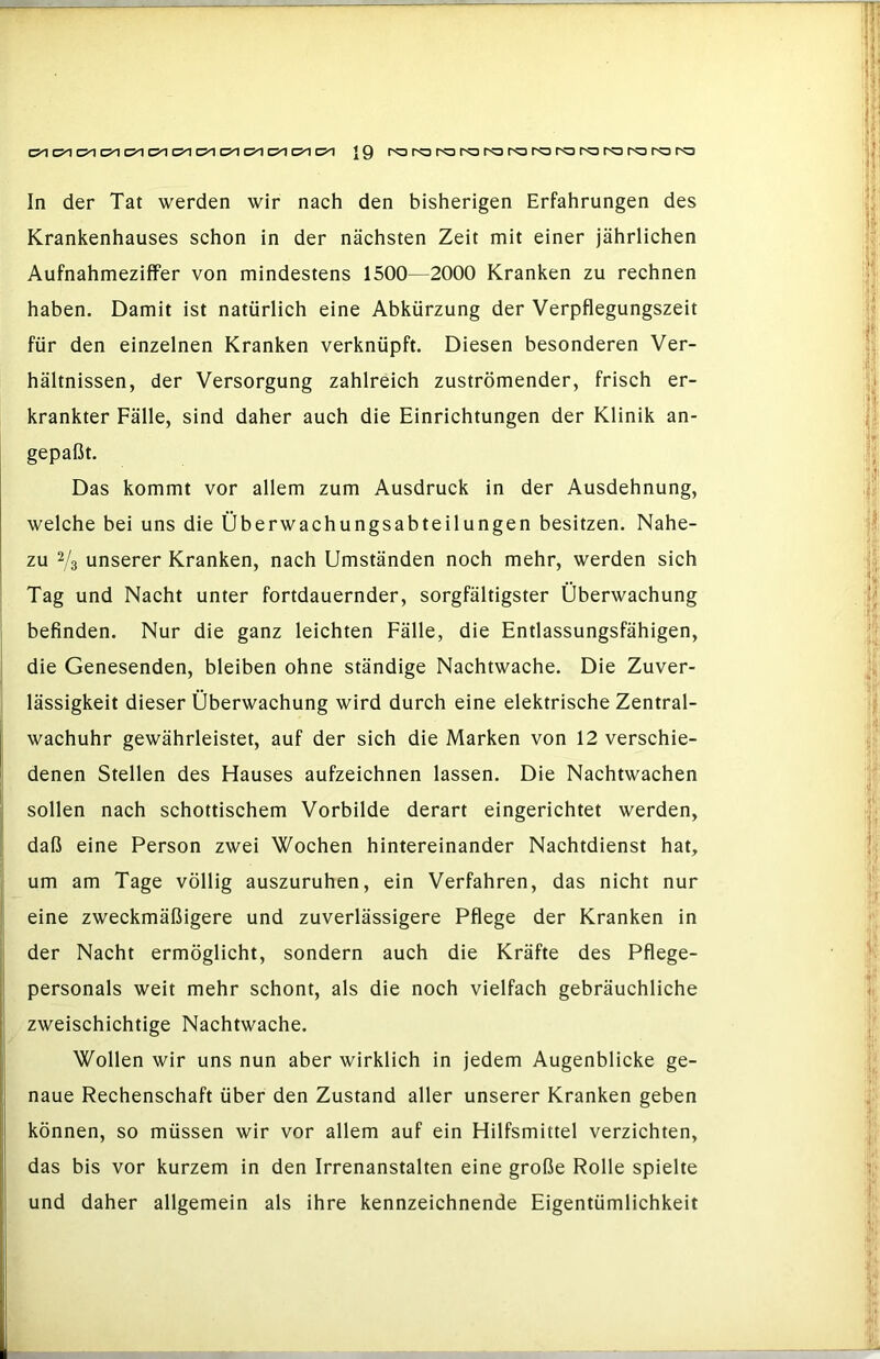 C5^ Ol oo C5^ C5^ c?^ (51 {9 ro ro ra ro ro ro ro ro ro (^ ro (^ In der Tat werden wir nach den bisherigen Erfahrungen des Krankenhauses schon in der nächsten Zeit mit einer jährlichen Aufnahmeziffer von mindestens 1500—2000 Kranken zu rechnen haben. Damit ist natürlich eine Abkürzung der Verpflegungszeit für den einzelnen Kranken verknüpft. Diesen besonderen Ver- hältnissen, der Versorgung zahlreich zuströmender, frisch er- krankter Fälle, sind daher auch die Einrichtungen der Klinik an- gepaßt. Das kommt vor allem zum Ausdruck in der Ausdehnung, welche bei uns die Überwachungsabteilungen besitzen. Nahe- zu 2/3 unserer Kranken, nach Umständen noch mehr, werden sich Tag und Nacht unter fortdauernder, sorgfältigster Überwachung befinden. Nur die ganz leichten Fälle, die Entlassungsfähigen, die Genesenden, bleiben ohne ständige Nachtwache. Die Zuver- lässigkeit dieser Überwachung wird durch eine elektrische Zentral- wachuhr gewährleistet, auf der sich die Marken von 12 verschie- denen Stellen des Hauses aufzeichnen lassen. Die Nachtwachen sollen nach schottischem Vorbilde derart eingerichtet werden, daß eine Person zwei Wochen hintereinander Nachtdienst hat, um am Tage völlig auszuruhen, ein Verfahren, das nicht nur eine zweckmäßigere und zuverlässigere Pflege der Kranken in der Nacht ermöglicht, sondern auch die Kräfte des Pflege- personals weit mehr schont, als die noch vielfach gebräuchliche zweischichtige Nachtwache. Wollen wir uns nun aber wirklich in jedem Augenblicke ge- naue Rechenschaft über den Zustand aller unserer Kranken geben können, so müssen wir vor allem auf ein Hilfsmittel verzichten, das bis vor kurzem in den Irrenanstalten eine große Rolle spielte und daher allgemein als ihre kennzeichnende Eigentümlichkeit