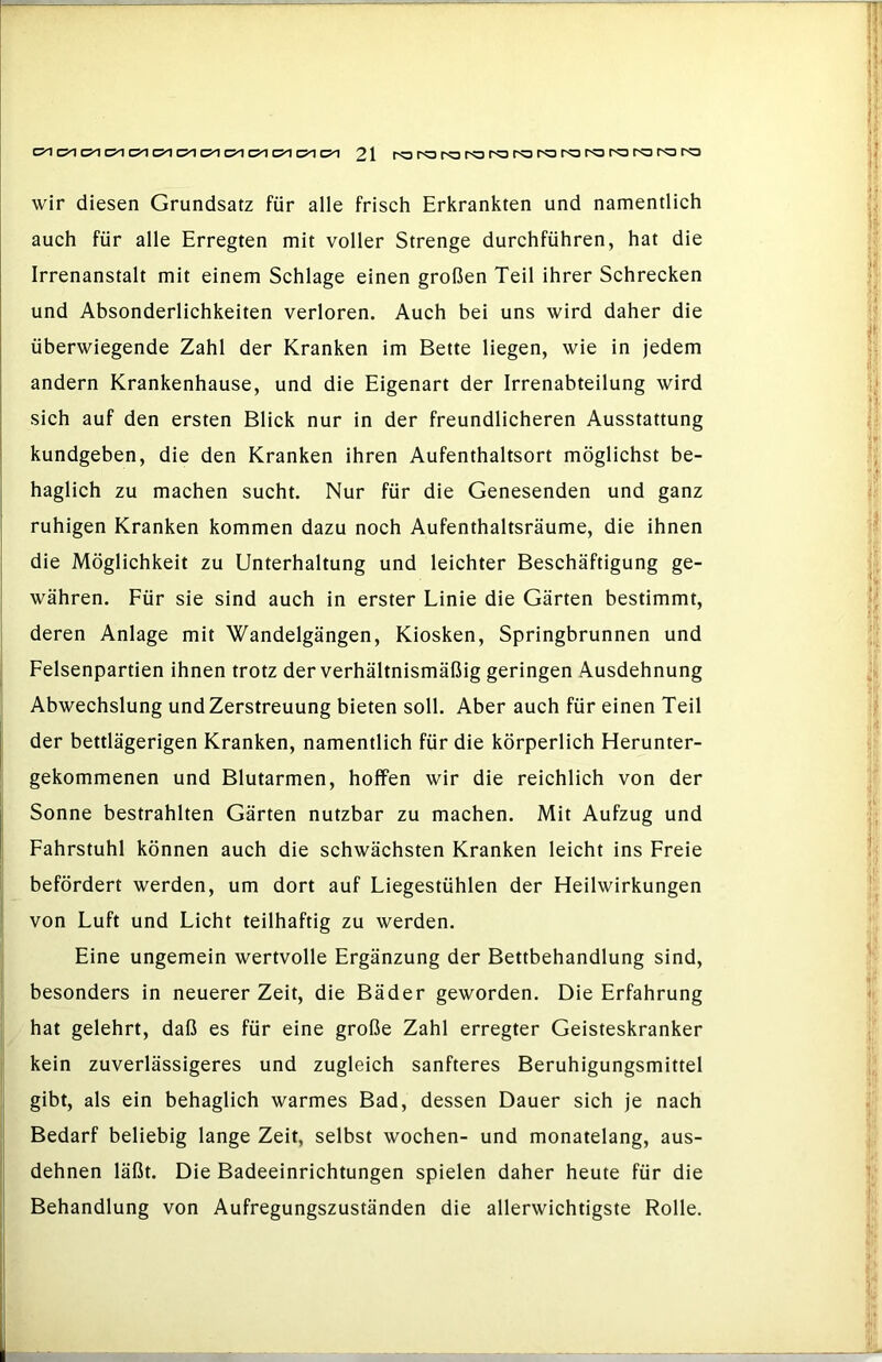 wir diesen Grundsatz für alle frisch Erkrankten und namentlich auch für alle Erregten mit voller Strenge durchführen, hat die Irrenanstalt mit einem Schlage einen großen Teil ihrer Schrecken und Absonderlichkeiten verloren. Auch bei uns wird daher die überwiegende Zahl der Kranken im Bette liegen, wie in jedem andern Krankenhause, und die Eigenart der Irrenabteilung wird sich auf den ersten Blick nur in der freundlicheren Ausstattung kundgeben, die den Kranken ihren Aufenthaltsort möglichst be- haglich zu machen sucht. Nur für die Genesenden und ganz ruhigen Kranken kommen dazu noch Aufenthaltsräume, die ihnen die Möglichkeit zu Unterhaltung und leichter Beschäftigung ge- währen. Für sie sind auch in erster Linie die Gärten bestimmt, deren Anlage mit Wandelgängen, Kiosken, Springbrunnen und Felsenpartien ihnen trotz der verhältnismäßig geringen Ausdehnung Abwechslung und Zerstreuung bieten soll. Aber auch für einen Teil der bettlägerigen Kranken, namentlich für die körperlich Herunter- gekommenen und Blutarmen, hoffen wir die reichlich von der Sonne bestrahlten Gärten nutzbar zu machen. Mit Aufzug und Fahrstuhl können auch die schwächsten Kranken leicht ins Freie befördert werden, um dort auf Liegestühlen der Heilwirkungen von Luft und Licht teilhaftig zu werden. Eine ungemein wertvolle Ergänzung der Bettbehandlung sind, besonders in neuerer Zeit, die Bäder geworden. Die Erfahrung hat gelehrt, daß es für eine große Zahl erregter Geisteskranker kein zuverlässigeres und zugleich sanfteres Beruhigungsmittel gibt, als ein behaglich warmes Bad, dessen Dauer sich je nach Bedarf beliebig lange Zeit, selbst wochen- und monatelang, aus- dehnen läßt. Die Badeeinrichtungen spielen daher heute für die Behandlung von Aufregungszuständen die allerwichtigste Rolle.