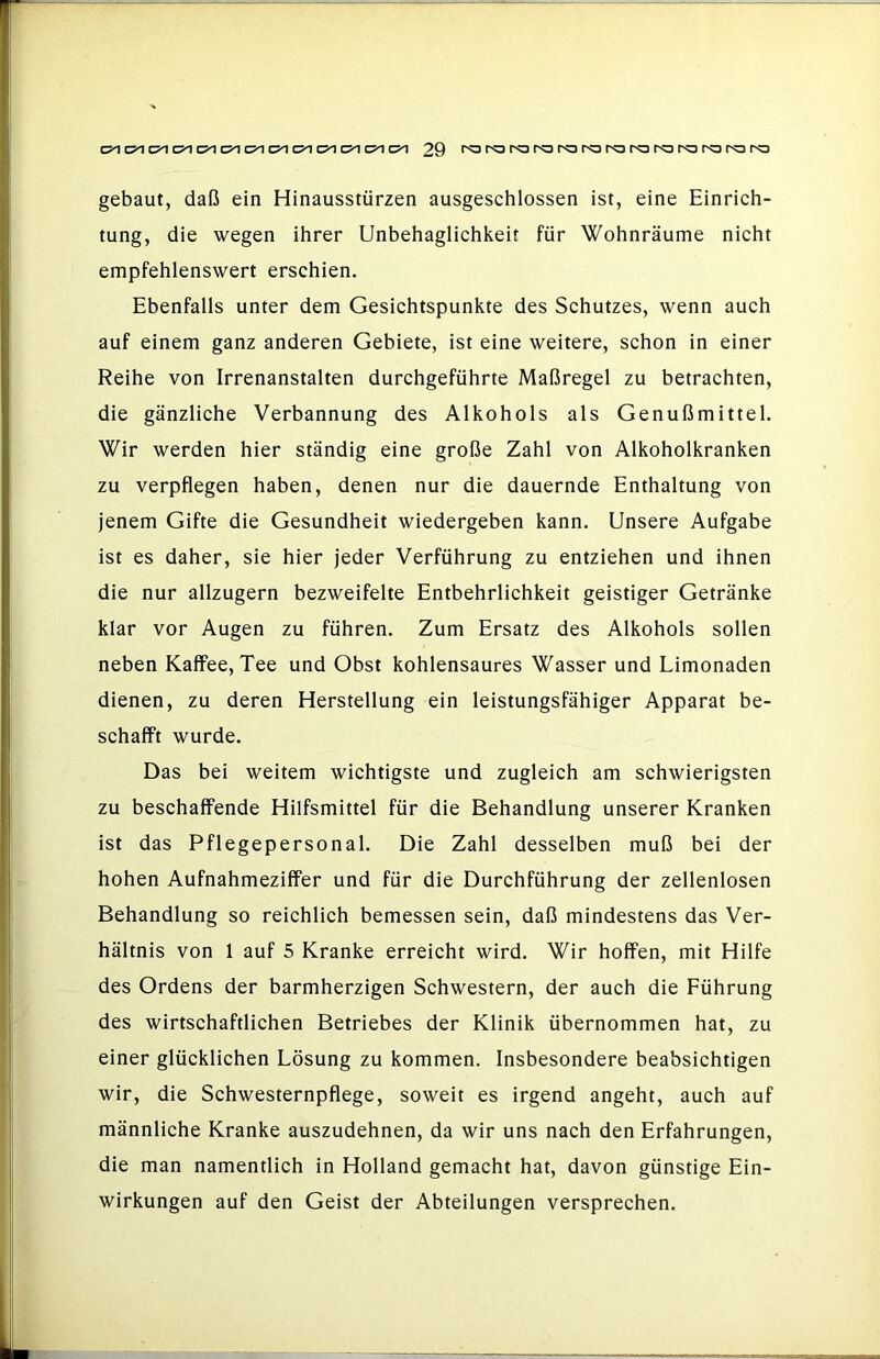 gebaut, daß ein Hinausstürzen ausgeschlossen ist, eine Einrich- tung, die wegen ihrer Unbehaglichkeit für Wohnräume nicht empfehlenswert erschien. Ebenfalls unter dem Gesichtspunkte des Schutzes, wenn auch auf einem ganz anderen Gebiete, ist eine weitere, schon in einer Reihe von Irrenanstalten durchgeführte Maßregel zu betrachten, die gänzliche Verbannung des Alkohols als Genußmittel. Wir werden hier ständig eine große Zahl von Alkoholkranken zu verpflegen haben, denen nur die dauernde Enthaltung von jenem Gifte die Gesundheit wiedergeben kann. Unsere Aufgabe ist es daher, sie hier jeder Verführung zu entziehen und ihnen die nur allzugern bezweifelte Entbehrlichkeit geistiger Getränke klar vor Augen zu führen. Zum Ersatz des Alkohols sollen neben Kaffee, Tee und Obst kohlensaures Wasser und Limonaden dienen, zu deren Herstellung ein leistungsfähiger Apparat be- schafft wurde. Das bei weitem wichtigste und zugleich am schwierigsten zu beschaffende Hilfsmittel für die Behandlung unserer Kranken ist das Pflegepersonal. Die Zahl desselben muß bei der hohen Aufnahmeziffer und für die Durchführung der zellenlosen Behandlung so reichlich bemessen sein, daß mindestens das Ver- hältnis von 1 auf 5 Kranke erreicht wird. Wir hoffen, mit Hilfe des Ordens der barmherzigen Schwestern, der auch die Führung des wirtschaftlichen Betriebes der Klinik übernommen hat, zu einer glücklichen Lösung zu kommen. Insbesondere beabsichtigen wir, die Schwesternpflege, soweit es irgend angeht, auch auf männliche Kranke auszudehnen, da wir uns nach den Erfahrungen, die man namentlich in Holland gemacht hat, davon günstige Ein- wirkungen auf den Geist der Abteilungen versprechen.