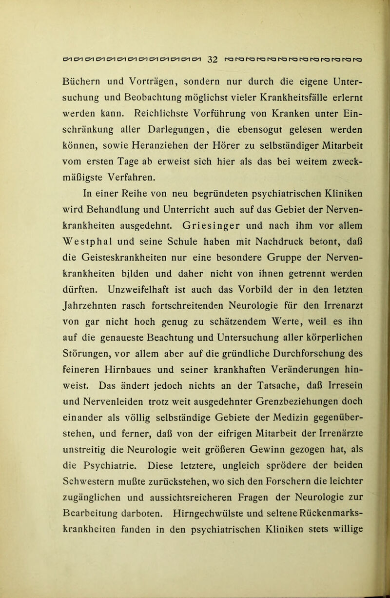 Büchern und Vorträgen, sondern nur durch die eigene Unter- suchung und Beobachtung möglichst vieler Krankheitsfälle erlernt werden kann. Reichlichste Vorführung von Kranken unter Ein- schränkung aller Darlegungen, die ebensogut gelesen werden können, sowie Heranziehen der Hörer zu selbständiger Mitarbeit vom ersten Tage ab erweist sich hier als das bei weitem zweck- mäßigste Verfahren. In einer Reihe von neu begründeten psychiatrischen Kliniken wird Behandlung und Unterricht auch auf das Gebiet der Nerven- krankheiten ausgedehnt. Griesinger und nach ihm vor allem Westphal und seine Schule haben mit Nachdruck betont, daß die Geisteskrankheiten nur eine besondere Gruppe der Nerven- krankheiten bilden und daher nicht von ihnen getrennt werden dürften. Unzweifelhaft ist auch das Vorbild der in den letzten Jahrzehnten rasch fortschreitenden Neurologie für den Irrenarzt von gar nicht hoch genug zu schätzendem Werte, weil es ihn auf die genaueste Beachtung und Untersuchung aller körperlichen Störungen, vor allem aber auf die gründliche Durchforschung des feineren Hirnbaues und seiner krankhaften Veränderungen hin- weist. Das ändert jedoch nichts an der Tatsache, daß Irresein und Nervenleiden trotz weit ausgedehnter Grenzbeziehungen doch einander als völlig selbständige Gebiete der Medizin gegenüber- stehen, und ferner, daß von der eifrigen Mitarbeit der Irrenärzte unstreitig die Neurologie weit größeren Gewinn gezogen hat, als die Psychiatrie. Diese letztere, ungleich sprödere der beiden Schwestern mußte zurückstehen, wo sich den Forschern die leichter zugänglichen und aussichtsreicheren Fragen der Neurologie zur Bearbeitung darboten. Hirngechwülste und seltene Rückenmarks- krankheiten fanden in den psychiatrischen Kliniken stets willige