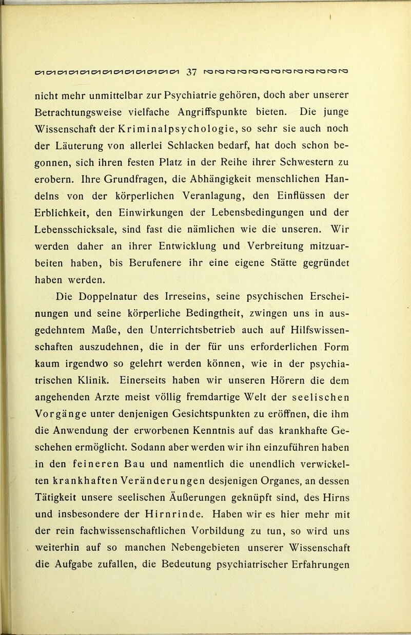 37 rororarororororor-ororororo nicht mehr unmittelbar zur Psychiatrie gehören, doch aber unserer Betrachtungsweise vielfache Angriffspunkte bieten. Die junge Wissenschaft der Kriminalpsychologie, so sehr sie auch noch der Läuterung von allerlei Schlacken bedarf, hat doch schon be- gonnen, sich ihren festen Platz in der Reihe ihrer Schwestern zu erobern. Ihre Grundfragen, die Abhängigkeit menschlichen Han- delns von der körperlichen Veranlagung, den Einflüssen der Erblichkeit, den Einwirkungen der Lebensbedingungen und der Lebensschicksale, sind fast die nämlichen wie die unseren. Wir werden daher an ihrer Entwicklung und Verbreitung mitzuar- beiten haben, bis Berufenere ihr eine eigene Stätte gegründet haben werden. Die Doppelnatur des Irreseins, seine psychischen Erschei- nungen und seine körperliche Bedingtheit, zwingen uns in aus- gedehntem Maße, den Unterrichtsbetrieb auch auf Hilfswissen- schaften auszudehnen, die in der für uns erforderlichen Form kaum irgendwo so gelehrt werden können, wie in der psychia- trischen Klinik. Einerseits haben wir unseren Hörern die dem angehenden Arzte meist völlig fremdartige Welt der seelischen Vorgänge unter denjenigen Gesichtspunkten zu eröffnen, die ihm die Anwendung der erworbenen Kenntnis auf das krankhafte Ge- schehen ermöglicht. Sodann aber werden wir ihn einzuführen haben in den feineren Bau und namentlich die unendlich verwickel- ten krankhaften Veränderungen desjenigen Organes, an dessen Tätigkeit unsere seelischen Äußerungen geknüpft sind, des Hirns und insbesondere der Hirnrinde. Haben wir es hier mehr mit der rein fachwissenschaftlichen Vorbildung zu tun, so wird uns weiterhin auf so manchen Nebengebieten unserer Wissenschaft die Aufgabe zufallen, die Bedeutung psychiatrischer Erfahrungen