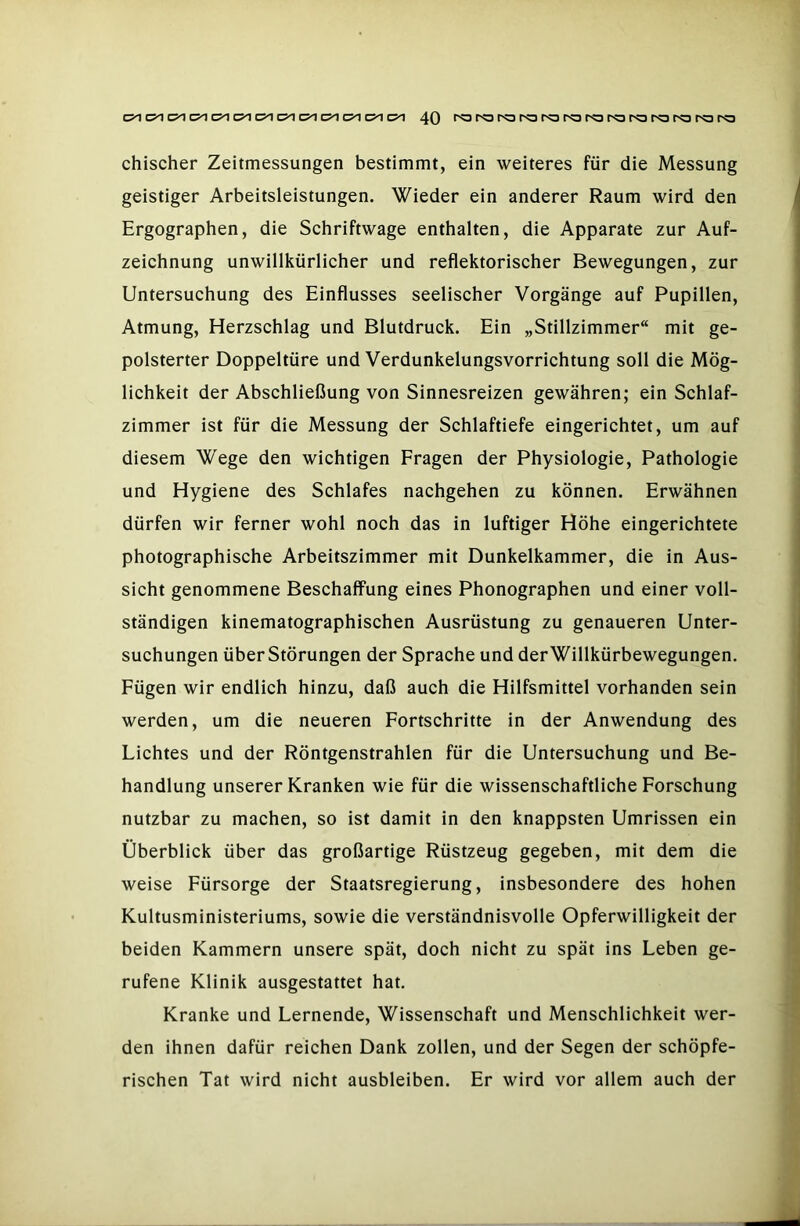 chischer Zeitmessungen bestimmt, ein weiteres für die Messung geistiger Arbeitsleistungen. Wieder ein anderer Raum wird den Ergographen, die Schriftwage enthalten, die Apparate zur Auf- zeichnung unwillkürlicher und reflektorischer Bewegungen, zur Untersuchung des Einflusses seelischer Vorgänge auf Pupillen, Atmung, Herzschlag und Blutdruck. Ein „Stillzimmer“ mit ge- polsterter Doppeltüre und Verdunkelungsvorrichtung soll die Mög- lichkeit der Abschließung von Sinnesreizen gewähren; ein Schlaf- zimmer ist für die Messung der Schlaftiefe eingerichtet, um auf diesem Wege den wichtigen Fragen der Physiologie, Pathologie und Hygiene des Schlafes nachgehen zu können. Erwähnen dürfen wir ferner wohl noch das in luftiger Höhe eingerichtete photographische Arbeitszimmer mit Dunkelkammer, die in Aus- sicht genommene Beschaffung eines Phonographen und einer voll- ständigen kinematographischen Ausrüstung zu genaueren Unter- suchungen über Störungen der Sprache und der Willkürbewegungen. Fügen wir endlich hinzu, daß auch die Hilfsmittel vorhanden sein werden, um die neueren Fortschritte in der Anwendung des Lichtes und der Röntgenstrahlen für die Untersuchung und Be- handlung unserer Kranken wie für die wissenschaftliche Forschung nutzbar zu machen, so ist damit in den knappsten Umrissen ein Überblick über das großartige Rüstzeug gegeben, mit dem die weise Fürsorge der Staatsregierung, insbesondere des hohen Kultusministeriums, sowie die verständnisvolle Opferwilligkeit der beiden Kammern unsere spät, doch nicht zu spät ins Leben ge- rufene Klinik ausgestattet hat. Kranke und Lernende, Wissenschaft und Menschlichkeit wer- den ihnen dafür reichen Dank zollen, und der Segen der schöpfe- rischen Tat wird nicht ausbleiben. Er wird vor allem auch der