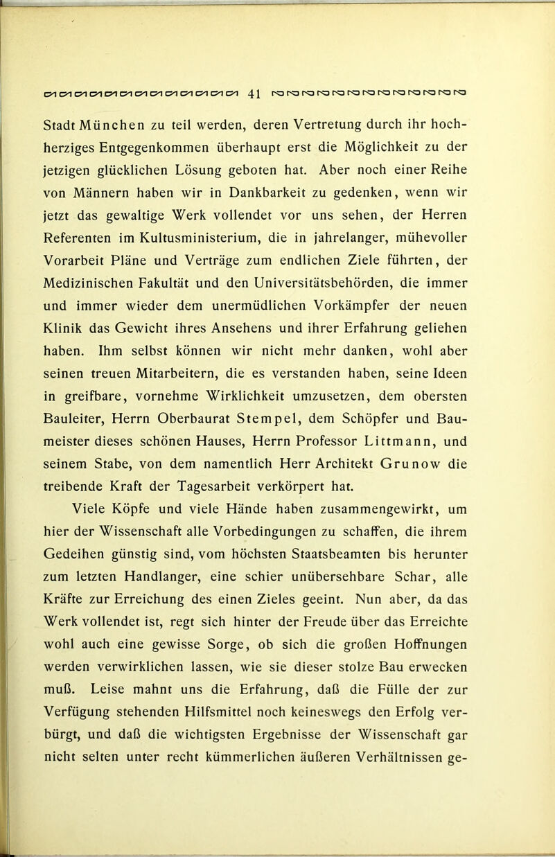 Stadt München zu teil werden, deren Vertretung durch ihr hoch- herziges Entgegenkommen überhaupt erst die Möglichkeit zu der jetzigen glücklichen Lösung geboten hat. Aber noch einer Reihe von Männern haben wir in Dankbarkeit zu gedenken, wenn wir jetzt das gewaltige Werk vollendet vor uns sehen, der Herren Referenten im Kultusministerium, die in jahrelanger, mühevoller Vorarbeit Pläne und Verträge zum endlichen Ziele führten, der Medizinischen Fakultät und den Universitätsbehörden, die immer und immer wieder dem unermüdlichen Vorkämpfer der neuen Klinik das Gewicht ihres Ansehens und ihrer Erfahrung geliehen haben. Ihm selbst können wir nicht mehr danken, wohl aber seinen treuen Mitarbeitern, die es verstanden haben, seine Ideen in greifbare, vornehme Wirklichkeit umzusetzen, dem obersten Bauleiter, Herrn Oberbaurat Stempel, dem Schöpfer und Bau- meister dieses schönen Hauses, Herrn Professor Littmann, und seinem Stabe, von dem namentlich Herr Architekt Grunow die treibende Kraft der Tagesarbeit verkörpert hat. Viele Köpfe und viele Hände haben zusammengewirkt, um hier der Wissenschaft alle Vorbedingungen zu schaffen, die ihrem Gedeihen günstig sind, vom höchsten Staatsbeamten bis herunter zum letzten Handlanger, eine schier unübersehbare Schar, alle Kräfte zur Erreichung des einen Zieles geeint. Nun aber, da das Werk vollendet ist, regt sich hinter der Freude über das Erreichte wohl auch eine gewisse Sorge, ob sich die großen Hoffnungen werden verwirklichen lassen, wie sie dieser stolze Bau erwecken muß. Leise mahnt uns die Erfahrung, daß die Fülle der zur Verfügung stehenden Hilfsmittel noch keineswegs den Erfolg ver- bürgt, und daß die wichtigsten Ergebnisse der Wissenschaft gar nicht selten unter recht kümmerlichen äußeren Verhältnissen ge-