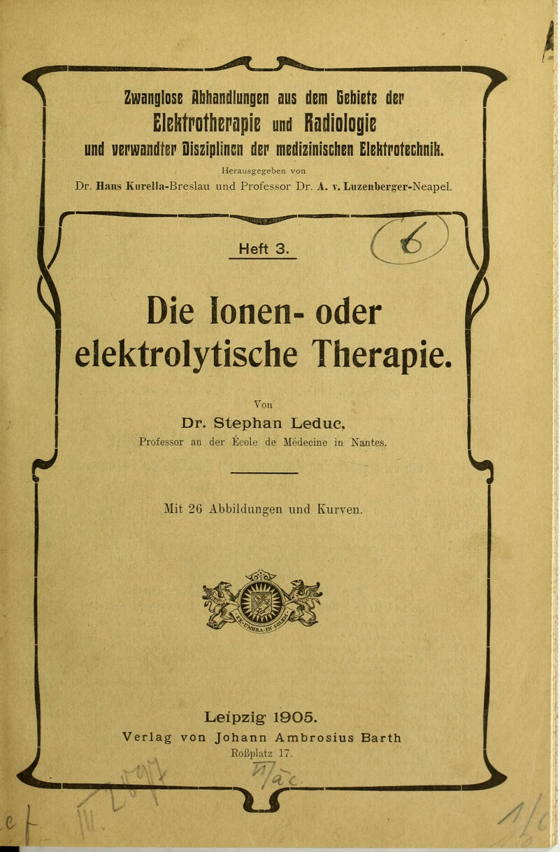 Zwanglose Abhandlungen aus dem Gebiete der Elektrotherapie und Radiologie und verwandter Disziplinen der medizinischen Elehtrotechnih. Herausgegeben von Dr. Hans Kurella-Breslau und Professor Dr. A. v. Luzenberg'er-Neapel. r y Heft 3. ^ V Die Ionen- oder elektrolytische Therapie. Von Dr. Stephan Ledue, Professor an der Ecole de Medecine in Nantes. Mit 26 Abbildungen und Kurven. Leipzig 1905. Verlag von Johann Ambrosius Barth Eoßplatz 17. i