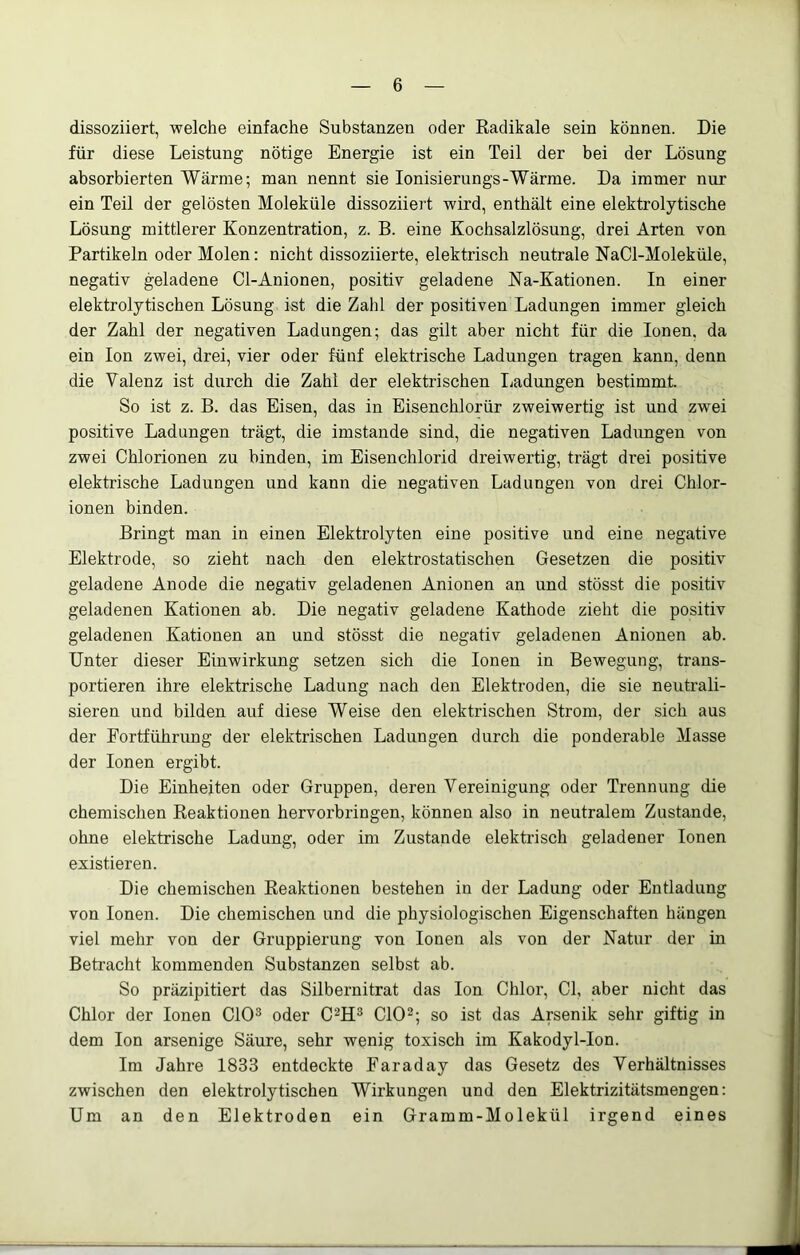 dissoziiert, welche einfache Substanzen oder Radikale sein können. Die für diese Leistung nötige Energie ist ein Teil der bei der Lösung absorbierten Wärme; man nennt sie lonisierungs-Wärme. Da immer nur ein Teil der gelösten Moleküle dissoziiert wird, enthält eine elektrolytische Lösung mittlerer Konzentration, z. B. eine Kochsalzlösung, drei Arten von Partikeln oder Molen: nicht dissoziierte, elektrisch neutrale NaCl-Moleküle, negativ geladene Cl-Anionen, positiv geladene Na-Kationen. In einer elektrolytischen Lösung ist die Zahl der positiven Ladungen immer gleich der Zahl der negativen Ladungen; das gilt aber nicht für die Ionen, da ein Ion zwei, drei, vier oder fünf elektrische Ladungen tragen kann, denn die Valenz ist durch die Zahl der elektrischen Ijadungen bestimmt. So ist z. B. das Eisen, das in Eisenchlorür zweiwertig ist und zwei positive Ladungen trägt, die imstande sind, die negativen Ladimgen von zwei Chlorionen zu binden, im Eisenchlorid dreiwertig, trägt drei positive elektrische Ladungen und kann die negativen Ladungen von drei Chlor- ionen binden. Bringt man in einen Elektrolyten eine positive und eine negative Elektrode, so zieht nach den elektrostatischen Gesetzen die positiv geladene Anode die negativ geladenen Anionen an und stösst die positiv geladenen Kationen ab. Die negativ geladene Kathode zieht die positiv geladenen Kationen an und stösst die negativ geladenen Anionen ab. Unter dieser Einwirkung setzen sich die Ionen in Bewegung, trans- portieren ihre elektrische Ladung nach den Elektroden, die sie neutrali- sieren und bilden auf diese Weise den elektrischen Strom, der sich aus der Fortführung der elektrischen Ladungen durch die ponderable Masse der Ionen ergibt. Die Einheiten oder Gruppen, deren Vereinigung oder Trennung die chemischen Reaktionen hervorbringen, können also in neutralem Zustande, ohne elektrische Ladung, oder im Zustande elektrisch geladener Ionen existieren. Die chemischen Reaktionen bestehen in der Ladung oder Entladung von Ionen. Die chemischen und die physiologischen Eigenschaften hängen viel mehr von der Gruppierung von Ionen als von der Natur der in Betracht kommenden Substanzen selbst ab. So präzipitiert das Silbernitrat das Ion Chlor, CI, aber nicht das Chlor der Ionen ClO^ oder C^H^ ClO^; so ist das Arsenik sehr giftig in dem Ion arsenige Säure, sehr wenig toxisch im Kakodyl-Ion. Im Jahre 1833 entdeckte Earaday das Gesetz des Verhältnisses zwischen den elektrolytischen Wirkungen und den Elektrizitätsraengen: Um an den Elektroden ein Gramm-Molekül irgend eines