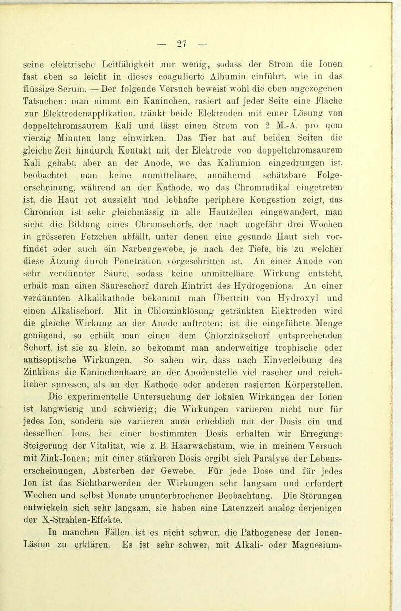 seine elektrische Leitfähigkeit nur wenig, sodass der Strom die Ionen fast eben so leicht in dieses coagulierte Albumin einführt, Avie in das flüssige Serum. —Der folgende Yersuch beweist wohl die eben angezogenen Tatsachen; man nimmt ein Kaninchen, rasiert auf jeder Seite eine Fläche zur Elektrodenapplikation, tränkt beide Elektroden mit einer Lösung von doppeltchromsaurem Kali und lässt einen Strom von 2 M.-A. pro qcm vierzig Minuten lang eiiiAvirken. Das Tier hat auf beiden Seiten die gleiche Zeit hindurch Kontakt mit der Elektrode von doppeltchromsaurem Kali gehabt, aber an der Anode, avo das Kaliumion eingedrungen ist, beobachtet man keine unmittelbare, annähernd schätzbare Folge- erscheinung, während an der Kathode, wo das Chromradikal eingetreten ist, die Haut rot aussieht und lebhafte periphere Kongestion zeigt, das Chromion ist sehr gleichmässig in alle Hautzellen eingeAvandert, man sieht die Bildung eines Chromschorfs, der nach ungefähr drei Wochen in grösseren Fetzchen abfällt, unter denen eine gesunde Haut sich vor- findet oder auch ein Narbengewebe, je nach der Tiefe, bis zu welcher diese Ätzung durch Penetration vorgeschritten ist. An einer Anode von sehr verdünnter Säure, sodass keine unmittelbare Wirkung entsteht, erhält man einen Säui’eschorf durch Eintritt des Hydrogenions. An einer verdünnten Alkalikathode bekommt man Übertritt von Hydroxyl und einen Alkalischorf. Mit in Chlorzinklösung getränkten Elektroden Avird die gleiche Wirkung an der Anode auftreten: ist die eingeführte Menge genügend, so erhält man einen dem Chlorzinkschorf entsprechenden Schorf, ist sie zu klein, so bekommt man anderweitige trophische oder antiseptische Wirkungen. So sahen wir, dass nach Einverleibung des Zinkions die Kaninchen haare an der Anodenstelle AÜel rascher und reich- licher sprossen, als an der Kathode oder anderen rasierten Körperstellen. Die experimentelle Untersuchung der lokalen Wirkungen der Ionen ist langwierig und schwierig; die Wirkungen variieren nicht nur für jedes Ion, sondern sie variieren auch erheblich mit der Dosis ein und desselben Ions, bei einer bestimmten Dosis erhalten wir Erregung: Steigerung der Vitalität, Avie z. B. HaarAvachstum, wie in meinem Yersuch mit Zink-Ionen; mit einer stärkeren Dosis ergibt sich Paralyse der Lebens- erscheinungen, Absterben der Gewebe. Für jede Dose und für jedes Ion ist das Sichtbarwerden der Wirkungen sehr langsam und erfordert Wochen und selbst Monate ununterbrochener Beobachtung. Die Störungen entwickeln sich sehr langsam, sie haben eine Latenzzeit analog derjenigen der X-Strahlen-Effekte. In manchen Fällen ist es nicht schwer, die Pathogenese der lonen- Läsion zu erklären. Es ist sehr schwer, mit Alkali- oder Magnesium-