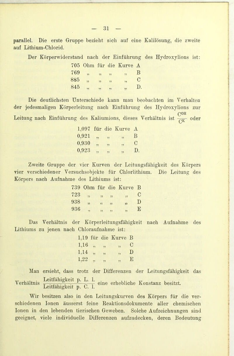 parallel. Die erste Gruppe bezieht sich auf eine Kalilösung, die zweite auf Lithium-Chlorid. Der Körperwiderstand nach der Einführung des Hydroxylions ist: 705 Ohm für die Kurve A 769 „ „ „ „ B 885 „ „ „ „ C 845 „ „ „ „ D. Die deutlichsten Unterschiede kann man beobachten im Verhalten der jedesmaligen Körperleitung nach Einführung des Hydroxylions zur Leitung nach Einführung des Kaliumions, dieses Verhältnis ist oder 1,097 für die Kurve A 0,921 „ „ „ B 0,930 „ „ „ C 0,923 „ „ „ D. Zweite Gruppe der vier Kurven der Leitungsfähigkeit des Körpers vier verschiedener Versuchsobjekte für Chlorlithium. Die Leitung des Körpers nach Aufnahme des Lithiums ist: 739 Ohm für die Kurve B 723 „ „ „ „ C 938 „ „ „ „ D 936 „ „ „ „ E Das Verhältnis der Körperleitungsfähigkeit nach Aufnahme des Lithiums zu jenen nach Chloraufnahme ist: 1,19 für die Kurve B p V 5) „ „ D 1,16 1,14 L22 E Man ersieht, dass trotz der Differenzen der Leitungsfähigkeit das Verhältnis Leitfähigkeit p. L. 1. eine erhebliche Konstanz besitzt. Leitfähigkeit p. C. 1. Wir besitzen also in den Leitungskurven des Körpers für die ver- schiedenen Ionen äusserst feine Reaktionsdokumente aller chemischen Ionen in den lebenden tierischen Geweben. Solche Aufzeichnungen sind geeignet, viele individuelle Differenzen aufzudecken, deren Bedeutung