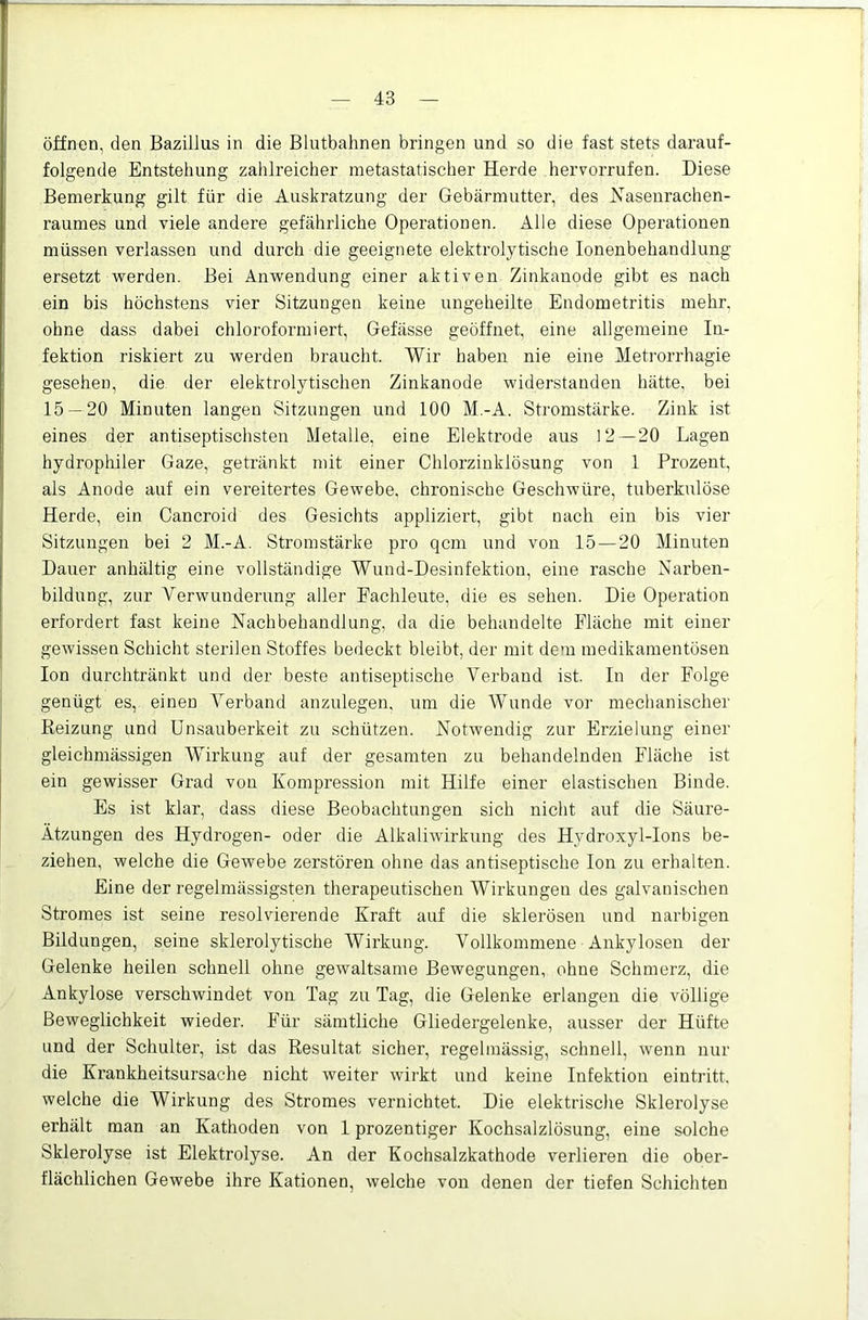 öffnen, den Bazillus in die Blutbahnen bringen und so die fast stets darauf- folgende Entstehung zahlreicher metastatischer Herde hervorrufen. Diese Bemerkung gilt für die Auskratzung der Gebärmutter, des Kasenrachen- raumes und viele andere gefährliche Operationen. Alle diese Operationen müssen verlassen und durch die geeignete elektrolytische lonenbehandlung ersetzt werden. Bei Anwendung einer aktiven Zinkanode gibt es nach ein bis höchstens vier Sitzungen keine ungeheilte Endometritis mehr, ohne dass dabei chloroformiert, Gefässe geöffnet, eine allgemeine lu- fektion riskiert zu werden braucht. Wir haben nie eine Metrorrhagie gesehen, die der elektrolytischen Zinkanode widerstanden hätte, bei 15 — 20 Minuten langen Sitzungen und 100 M.-A. Stromstärke. Zink ist eines der antiseptischsten Metalle, eine Elektrode aus 12—20 Lagen hydrophiler Gaze, getränkt mit einer Chlorzinklösung von 1 Prozent, als Anode auf ein vereitertes Gewebe, chronische Geschwüre, tuberkulöse Herde, ein Cancroid des Gesichts appliziert, gibt nach ein bis vier Sitzungen bei 2 M.-A. Stromstärke pro qcm und von 15 — 20 Minuten Dauer anhältig eine vollständige Wund-Desinfektion, eine rasche Narben- bildung, zur Verwunderung aller Fachleute, die es sehen. Die Operation erfordert fast keine Nachbehandlung, da die behandelte Fläche mit einer gewissen Schicht sterilen Stoffes bedeckt bleibt, der mit dem medikamentösen Ion durchtränkt und der beste antiseptische Verband ist. In der Folge genügt es, einen Verband anzulegen, um die Wunde vor mechanischer Reizung und Unsauberkeit zu schützen. Notwendig zur Erzielung einer gleichmässigen Wirkung auf der gesamten zu behandelnden Fläche ist ein gewisser Grad von Kompression mit Hilfe einer elastischen Binde. Es ist klar, dass diese Beobachtungen sich nicht auf die Säure- Ätzungen des Hydrogen- oder die Alkaliwirkung des Hydroxyl-Ions be- ziehen, welche die GeAvebe zerstören ohne das antiseptische Ion zu erhalten. Eine der regelmässigsten therapeutischen AVirkungen des galvanischen Stromes ist seine resolvierende Kraft auf die sklerösen und narbigen Bildungen, seine sklerolytische Wirkung. Vollkommene Ankylosen der Gelenke heilen schnell ohne gewaltsame Bewegungen, ohne Schmerz, die Ankylose verschwindet von Tag zu Tag, die Gelenke erlangen die völlige Beweglichkeit wieder. Für sämtliche Gliedergelenke, ausser der Hüfte und der Schulter, ist das Resultat sicher, regelmässig, schnell, Avenn nur die Krankheitsursache nicht weiter Avirkt und keine Infektion eintritt. welche die Wirkung des Stromes vernichtet. Die elektrische Sklerolyse erhält man an Kathoden von 1 prozentiger Kochsalzlösung, eine solche Sklerolyse ist Elektrolyse. An der Kochsalzkathode verlieren die ober- flächlichen Gewebe ihre Kationen, Avelche von denen der tiefen Schichten